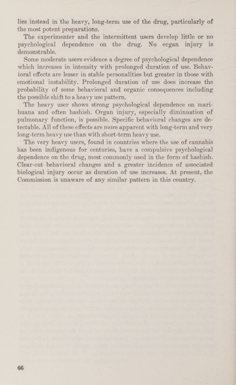 lies instead in the heavy, long-term use of the drug, particularly of the most potent preparations. The experimenter and the intermittent users develop little or no psychological dependence on the drug. No organ injury is demonstrable. Some moderate users evidence a degree of psychological dependence which increases in intensity with prolonged duration of use. Behav- ioral effects are lesser in stable personalities but greater in those with emotional instability. Prolonged duration of use does increase the probability of some behavioral and organic consequences including the possible shift to a heavy use pattern. The heavy user shows strong psychological dependence on mari- huana and often hashish. Organ injury, especially diminuation of pulmonary function, is possible. Specific behavioral changes are de- tectable. All of these effects are more apparent with long-term and very long-term heavy use than with short-term heavy use. The very heavy users, found in countries where the use of cannabis has been indigenous for centuries, have a compulsive psychological dependence on the drug, most commonly used in the form of hashish. Clear-cut behavioral changes and a greater incidence of associated biological injury occur as duration of use increases, At present, the Commission is unaware of any similar pattern in this country.