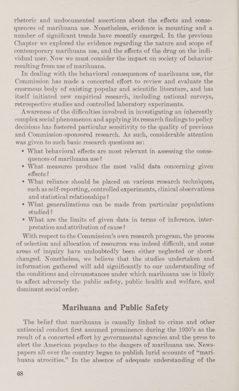 rhetoric and undocumented assertions about the effects and conse- quences of marihuana use. Nonetheless, evidence is mounting and a number of significant trends have recently emerged. In the previous Chapter we explored the evidence regarding the nature and scope of contemporary marihuana use, and the effects of the drug on the indi- vidual user. Now we must consider the impact on society of behavior resulting from use of marihuana. In dealing with the behavioral consequences of marihuana use, the Commission has made a concerted effort to review and evaluate the enormous body of existing popular and scientific literature, and has itself initiated new empirical research, including national surveys, retrospective studies and controlled laboratory experiments. Awareness of the difficulties involved in investigating an inherently complex social phenomenon and applying its research findings to policy decisions has fostered particular sensitivity to the quality of previous and Commission-sponsored research. As such, considerable attention was given to such basic research questions as: ¢ What behavioral effects are most relevant in assessing the conse- quences of marihuana use ? e What measures produce the most valid data concerning given effects ? ¢ What reliance should be placed on various research techniques, such as self-reporting, controlled experiments, clinical observations and statistical relationships? ¢ What generalizations can be made from particular populations studied ? ¢ What are the limits of given data in terms of inference, inter- pretation and attribution of cause ? With respect to the Commission’s own research program, the process of selection and allocation of resources was indeed difficult, and some areas of inquiry have undoubtedly been either neglected or short- changed. Nonetheless, we believe that the studies undertaken and information gathered will add significantly to our understanding of the conditions and circumstances under which marihuana use is likely to affect adversely the public safety, public health and welfare, and dominant social order. Marihuana and Public Safety The belief that marihuana is causally linked to crime and other antisocial conduct first assumed prominence during the 1930’s as the result of a concerted effort by governmental agencies and the press to alert the American populace to the dangers of marihuana use. News- papers all over the country began to publish lurid accounts of “mari- huana atrocities.” In the absence of adequate understanding of the