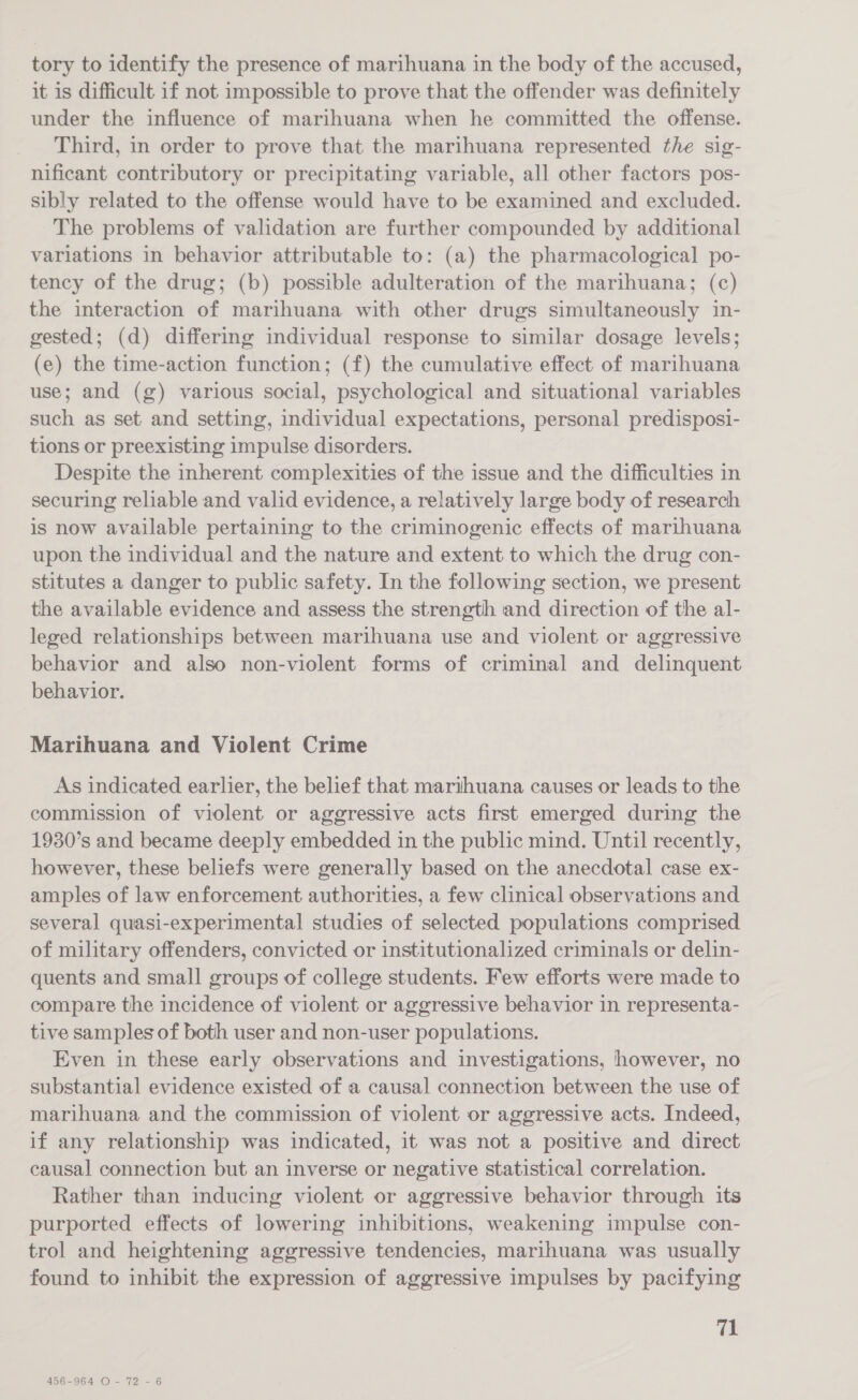 tory to identify the presence of marihuana in the body of the accused, it is difficult if not impossible to prove that the offender was definitely under the influence of marihuana when he committed the offense. Third, in order to prove that the marihuana represented the sig- nificant contributory or precipitating variable, all other factors pos- sibly related to the offense would have to be examined and excluded. The problems of validation are further compounded by additional variations in behavior attributable to: (a) the pharmacological po- tency of the drug; (b) possible adulteration of the marihuana; (c) the interaction of marihuana with other drugs simultaneously in- gested; (d) differing individual response to similar dosage levels; (e) the time-action function; (f) the cumulative effect of marihuana use; and (g) various social, psychological and situational variables such as set and setting, individual expectations, personal predispost- tions or preexisting impulse disorders. Despite the inherent complexities of the issue and the difficulties in securing reliable and valid evidence, a relatively large body of research is now available pertaining to the criminogenic effects of marihuana upon the individual and the nature and extent to which the drug con- stitutes a danger to public safety. In the following section, we present the available evidence and assess the strength and direction of the al- leged relationships between marihuana use and violent or aggressive behavior and also non-violent forms of criminal and delinquent behavior. Marihuana and Violent Crime As indicated earlier, the belief that marithuana causes or leads to the commission of violent or aggressive acts first emerged during the 1930’s and became deeply embedded in the public mind. Until recently, however, these beliefs were generally based on the anecdotal case ex- amples of law enforcement authorities, a few clinical observations and several quasi-experimental studies of selected populations comprised of military offenders, convicted or institutionalized criminals or delin- quents and small groups of college students. Few efforts were made to compare the incidence of violent or aggressive behavior in representa- tive samples of both user and non-user populations. Even in these early observations and investigations, however, no substantial evidence existed of a causal connection between the use of marihuana and the commission of violent or aggressive acts. Indeed, if any relationship was indicated, it was not a positive and direct causal connection but an inverse or negative statistical correlation. Rather than inducing violent or aggressive behavior through its purported effects of lowering inhibitions, weakening impulse con- trol and heightening aggressive tendencies, marihuana was usually found to inhibit the expression of aggressive impulses by pacifying 71 456-964 O- 72 - 6