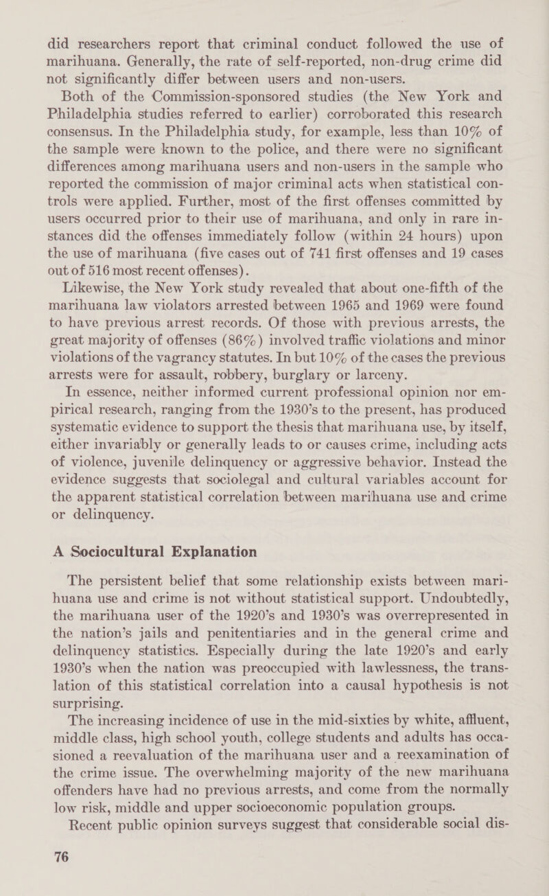 did researchers report that criminal conduct followed the use of marihuana. Generally, the rate of self-reported, non-drug crime did not significantly differ between users and non-users. Both of the Commission-sponsored studies (the New York and Philadelphia studies referred to earlier) corroborated this research consensus. In the Philadelphia study, for example, less than 10% of the sample were known to the police, and there were no significant differences among marihuana users and non-users in the sample who reported the commission of major criminal acts when statistical con- trols were applied. Further, most of the first offenses committed by users occurred prior to their use of marihuana, and only in rare in- stances did the offenses immediately follow (within 24 hours) upon the use of marihuana (five cases out of 741 first offenses and 19 cases out of 516 most recent offenses). Likewise, the New York study revealed that about one-fifth of the marihuana law violators arrested between 1965 and 1969 were found to have previous arrest records. Of those with previous arrests, the great majority of offenses (86%) involved traffic violations and minor violations of the vagrancy statutes. In but 10% of the cases the previous arrests were for assault, robbery, burglary or larceny. In essence, neither informed current professional opinion nor em- pirical research, ranging from the 1930’s to the present, has produced systematic evidence to support the thesis that marihuana use, by itself, either invariably or generally leads to or causes crime, including acts of violence, juvenile delinquency or aggressive behavior. Instead the evidence suggests that sociolegal and cultural variables account for the apparent statistical correlation between marihuana use and crime or delinquency. A Sociocultural Explanation The persistent belief that some relationship exists between mari- huana use and crime is not without statistical support. Undoubtedly, the marihuana user of the 1920’s and 1930’s was overrepresented in the nation’s jails and penitentiaries and in the general crime and delinquency statistics. Especially during the late 1920’s and early 1930’s when the nation was preoccupied with lawlessness, the trans- lation of this statistical correlation into a causal hypothesis is not surprising. The increasing incidence of use in the mid-sixties by white, affluent, middle class, high school youth, college students and adults has occa- sioned a reevaluation of the marihuana user and a reexamination of the crime issue. The overwhelming majority of the new marihuana offenders have had no previous arrests, and come from the normally low risk, middle and upper socioeconomic population groups. Recent public opinion surveys suggest that considerable social dis-