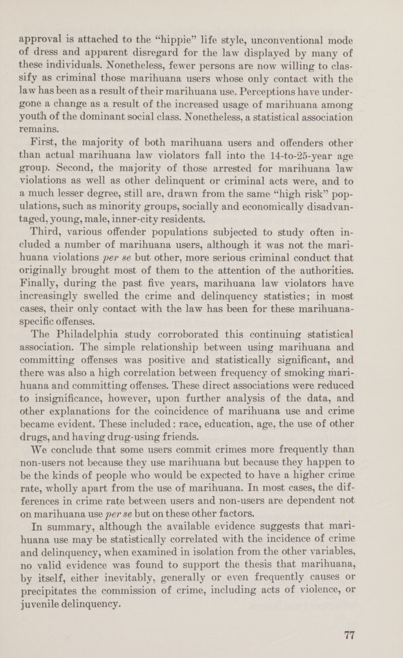 approval is attached to the “hippie” life style, unconventional mode of dress and apparent disregard for the law displayed by many of these individuals. Nonetheless, fewer persons are now willing to clas- sify as criminal those marihuana users whose only contact with the law has been as a result of their marihuana use. Perceptions have under- gone a change as a result of the increased usage of marihuana among youth of the dominant social class. Nonetheless, a statistical association remains. First, the majority of both marihuana users and offenders other than actual marihuana law violators fall into the 14-to-25-year age group. Second, the majority of those arrested for marihuana law violations as well as other delinquent or criminal acts were, and to a much lesser degree, still are, drawn from the same “high risk” pop- ulations, such as minority groups, socially and economically disadvan- taged, young, male, inner-city residents. Third, various offender populations subjected to study often in- cluded a number of marihuana users, although it was not the mari- huana violations per se but other, more serious criminal conduct that originally brought most of them to the attention of the authorities. Finally, during the past five years, marihuana law violators have increasingly swelled the crime and delinquency statistics; in most cases, their only contact with the law has been for these marihuana- specific offenses. The Philadelphia study corroborated this continuing statistical association. The simple relationship between using marihuana and committing offenses was positive and statistically significant, and there was also a high correlation between frequency of smoking mari- huana and committing offenses. These direct associations were reduced to insignificance, however, upon further analysis of the data, and other explanations for the coincidence of marihuana use and crime became evident. These included: race, education, age, the use of other drugs, and having drug-using friends. We conclude that some users commit crimes more frequently than non-users not because they use marihuana but because they happen to be the kinds of people who would be expected to have a higher crime rate, wholly apart from the use of marihuana. In most cases, the dif- ferences in crime rate between users and non-users are dependent not on marihuana use per se but on these other factors. In summary, although the available evidence suggests that mari- huana use may be statistically correlated with the incidence of crime and delinquency, when examined in isolation from the other variables, no valid evidence was found to support the thesis that marihuana, by itself, either inevitably, generally or even frequently causes or precipitates the commission of crime, including acts of violence, or juvenile delinquency. 17