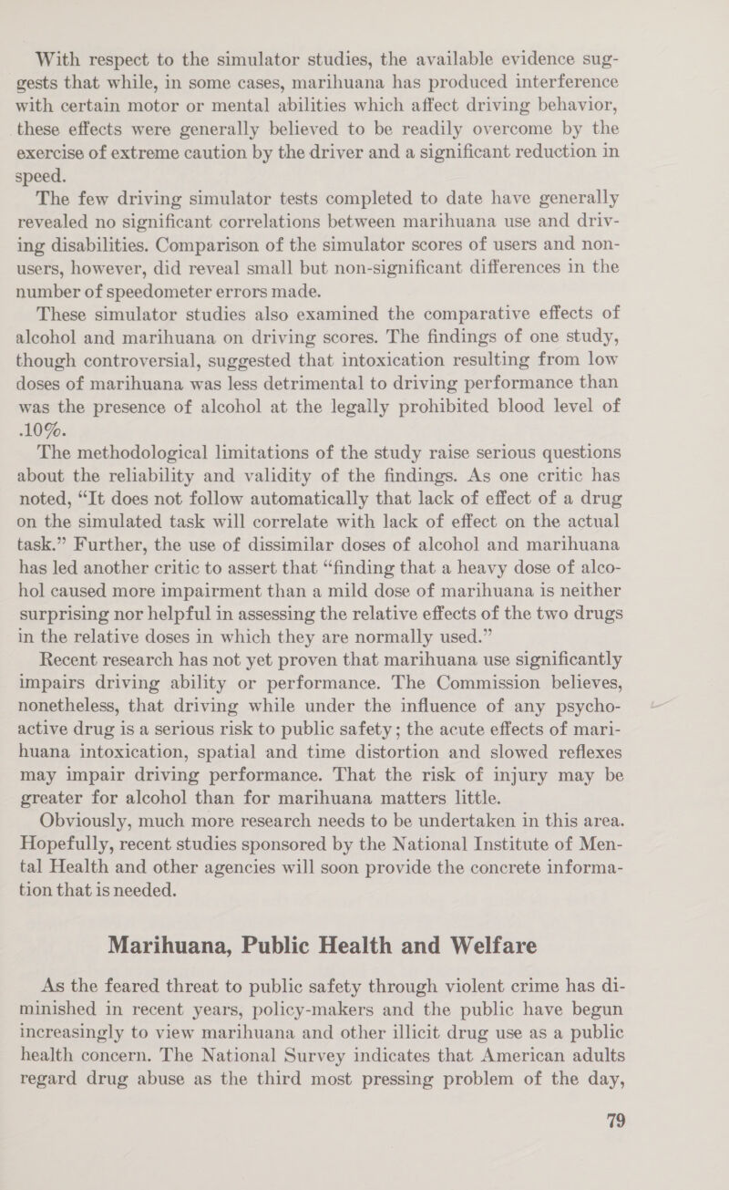With respect to the simulator studies, the available evidence sug- gests that while, in some cases, marihuana has produced interference with certain motor or mental abilities which affect driving behavior, these effects were generally believed to be readily overcome by the exercise of extreme caution by the driver and a significant reduction in speed. The few driving simulator tests completed to date have generally revealed no significant correlations between marihuana use and driv- ing disabilities. Comparison of the simulator scores of users and non- users, however, did reveal small but non-significant differences in the number of speedometer errors made. These simulator studies also examined the comparative effects of alcohol and marihuana on driving scores. The findings of one study, though controversial, suggested that intoxication resulting from low doses of marihuana was less detrimental to driving performance than was the presence of alcohol at the legally prohibited blood level of 10%. The methodological limitations of the study raise serious questions about the reliability and validity of the findings. As one critic has noted, “It does not follow automatically that lack of effect of a drug on the simulated task will correlate with lack of effect on the actual task.” Further, the use of dissimilar doses of alcohol and marihuana has led another critic to assert that “finding that a heavy dose of alco- hol caused more impairment than a mild dose of marihuana is neither surprising nor helpful in assessing the relative effects of the two drugs in the relative doses in which they are normally used.” Recent research has not yet proven that marihuana use significantly impairs driving ability or performance. The Commission believes, nonetheless, that driving while under the influence of any psycho- active drug is a serious risk to public safety ; the acute effects of mari- huana intoxication, spatial and time distortion and slowed reflexes may impair driving performance. That the risk of injury may be greater for alcohol than for marihuana matters little. Obviously, much more research needs to be undertaken in this area. Hopefully, recent studies sponsored by the National Institute of Men- tal Health and other agencies will soon provide the concrete informa- tion that is needed. Marihuana, Public Health and Welfare As the feared threat to public safety through violent crime has d1- minished in recent years, policy-makers and the public have begun increasingly to view marihuana and other illicit drug use as a public health concern. The National Survey indicates that American adults regard drug abuse as the third most pressing problem of the day,