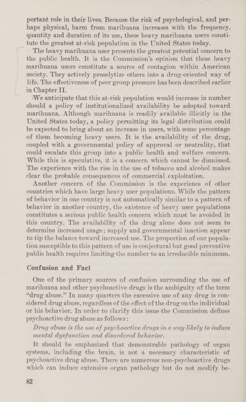 portant role in their lives. Because the risk of psychological, and per- haps physical, harm from marihuana increases with the frequency, quantity and duration of its use, these heavy marihuana users consti- tute the greatest at-risk population in the United States today. _ The heavy marihuana user presents the greatest potential concern to the public health. It is the Commission’s opinion that these heavy marihuana users constitute a source of contagion within American society. They actively proselytize others into a drug-oriented way of life. The effectiveness of peer group pressure has been described earlier in Chapter IT. We anticipate that this at-risk population would increase in number should a policy of institutionalized availability be adopted toward marihuana. Although marihuana is readily available illicitly in the United States today, a policy permitting its legal distribution could be expected to bring about an increase in users, with some percentage of them becoming heavy users. It is the availability of the drug, coupled with a governmental policy of approval or neutrality, that could escalate this group into a public health and welfare concern. While this is speculative, it is a concern which cannot be dismissed. The experience with the rise in the use of tobacco and alcohol makes clear the probable consequences of commercial exploitation. Another concern of the Commission is the experience of other countries which have large heavy user populations. While the pattern of behavior in one country is not automatically similar to a pattern of behavior in another country, the existence of heavy user populations constitutes a serious public health concern which must be avoided in this country. The availability of the drug alone does not seem to determine increased usage; supply and governmental inaction appear to tip the balance toward increased use. The proportion of our popula- tion susceptible to this pattern of use is conjectural but good preventive public health requires limiting the number to an irreducible minimum. Confusion and Fact One of the primary sources of confusion surrounding the use of marihuana and other psychoactive drugs is the ambiguity of the term “drug abuse.” In many quarters the excessive use of any drug is con- sidered drug abuse, regardless of the effect of the drug on the individual or his behavior. In order to clarify this issue the Commission defines psychoactive drug abuse as follows: Drug abuse is the use of psychoactive drugs in a way likely to induce mental dysfunction and disordered behavior. It should be emphasized that demonstrable pathology of organ systems, including the brain, is not a necessary characteristic of psychoactive drug abuse. There are numerous non-psychoactive drugs which can induce extensive organ pathology but do not modify be-