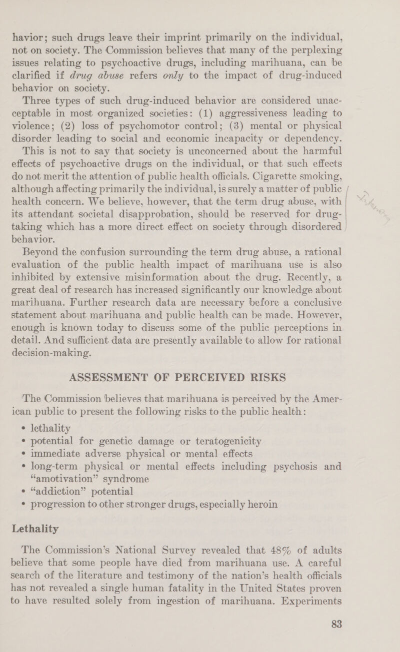havior; such drugs leave their imprint primarily on the individual, not on society. The Commission believes that many of the perplexing issues relating to psychoactive drugs, including marihuana, can be clarified if drug abuse refers only to the impact of drug-induced behavior on society. Three types of such drug-induced behavior are considered unac- ceptable in most organized societies: (1) aggressiveness leading to violence; (2) loss of psychomotor control; (8) mental or physical disorder leading to social and economic incapacity or dependency. This is not to say that society is unconcerned about the harmful effects of psychoactive drugs on the individual, or that such effects do not merit the attention of public health officials. Cigarette smoking, although affecting primarily the individual, is surely a matter of public / health concern. We believe, however, that the term drug abuse, with its attendant societal disapprobation, should be reserved for drug- | taking which has a more direct effect on society through disordered | behavior. Beyond the confusion surrounding the term drug abuse, a rational evaluation of the public health impact of marihuana use is also inhibited by extensive misinformation about the drug. Recently, a great deal of research has increased significantly our knowledge about marihuana. Further research data are necessary before a conclusive statement about marihuana and public health can be made. However, enough is known today to discuss some of the public perceptions in detail. And sufficient data are presently available to allow for rational decision-making. ASSESSMENT OF PERCEIVED RISKS ‘The Commission believes that marihuana is perceived by the Amer- ican public to present the following risks to the public health: ¢ lethality ¢ potential for genetic damage or teratogenicity * immediate adverse physical or mental effects ¢ long-term physical or mental effects including psychosis and “amotivation” syndrome “addiction” potential * progression to other stronger drugs, especially heroin Lethality The Commission’s National Survey revealed that 48% of adults believe that some people have died from marihuana use. A careful search of the literature and testimony of the nation’s health officials has not revealed a single human fatality in the United States proven to have resulted solely from ingestion of marihuana. Experiments