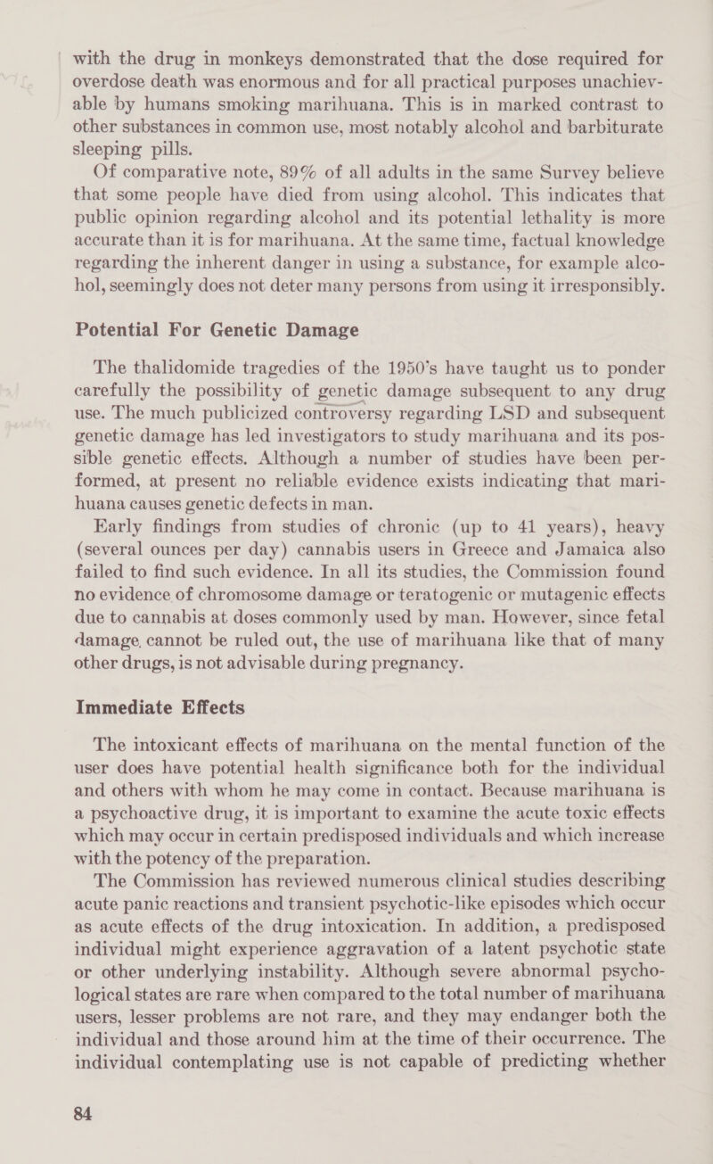_ with the drug in monkeys demonstrated that the dose required for overdose death was enormous and for all practical purposes unachiev- able by humans smoking marihuana. This is in marked contrast to other substances in common use, most notably alcohol and barbiturate sleeping pills. Of comparative note, 89% of all adults in the same Survey believe that some people have died from using alcohol. This indicates that public opinion regarding alcohol and its potential lethality is more accurate than it is for marihuana. At the same time, factual knowledge regarding the inherent danger in using a substance, for example alco- hol, seemingly does not deter many persons from using it irresponsibly. Potential For Genetic Damage The thalidomide tragedies of the 1950’s have taught us to ponder carefully the possibility of genetic damage subsequent to any drug use. The much publicized controversy regarding LSD and subsequent genetic damage has led investigators to study marihuana and its pos- sible genetic effects. Although a number of studies have been per- formed, at present no reliable evidence exists indicating that mari- huana causes genetic defects in man. Early findings from studies of chronic (up to 41 years), heavy (several ounces per day) cannabis users in Greece and Jamaica also failed to find such evidence. In all its studies, the Commission found no evidence of chromosome damage or teratogenic or mutagenic effects due to cannabis at doses commonly used by man. However, since fetal damage, cannot be ruled out, the use of marihuana like that of many other drugs, is not advisable during pregnancy. Immediate Effects The intoxicant effects of marihuana on the mental function of the user does have potential health significance both for the individual and others with whom he may come in contact. Because marihuana is a psychoactive drug, it is important to examine the acute toxic effects which may occur in certain predisposed individuals and which increase with the potency of the preparation. The Commission has reviewed numerous clinical studies describing acute panic reactions and transient psychotic-like episodes which occur as acute effects of the drug intoxication. In addition, a predisposed individual might experience aggravation of a latent psychotic state or other underlying instability. Although severe abnormal psycho- logical states are rare when compared to the total number of marihuana users, lesser problems are not rare, and they may endanger both the individual and those around him at the time of their occurrence. The individual contemplating use is not capable of predicting whether
