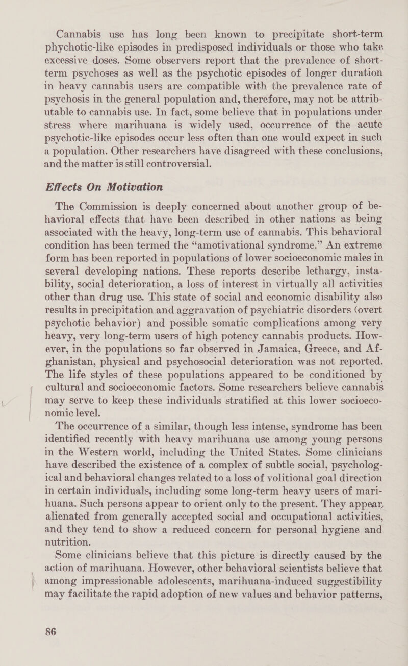 Cannabis use has long been known to precipitate short-term phychotic-like episodes in predisposed individuals or those who take excessive doses. Some observers report that the prevalence of short- term psychoses as well as the psychotic episodes of longer duration in heavy cannabis users are compatible with the prevalence rate of psychosis in the general population and, therefore, may not be attrib- utable to cannabis use. In fact, some believe that in populations under stress where marihuana is widely used, occurrence of the acute psychotic-like episodes occur less often than one would expect in such a population. Other researchers have disagreed with these conclusions, and the matter is still controversial. Effects On Motivation The Commission is deeply concerned about another group of be- havioral effects that have been described in other nations as being associated with the heavy, long-term use of cannabis. This behavioral condition has been termed the “amotivational syndrome.” An extreme form has been reported in populations of lower socioeconomic males in several developing nations. These reports describe lethargy, insta- bility, social deterioration, a loss of interest in virtually all activities other than drug use. This state of social and economic disability also results in precipitation and aggravation of psychiatric disorders (overt psychotic behavior) and possible somatic complications among very heavy, very long-term users of high potency cannabis products. How- ever, in the populations so far observed in Jamaica, Greece, and Af- ghanistan, physical and psychosocial deterioration was not reported. The life styles of these populations appeared to be conditioned by cultural and socioeconomic factors. Some researchers believe cannabis may serve to keep these individuals stratified at this lower socioeco- nomic level. The occurrence of a similar, though less intense, syndrome has been identified recently with heavy marihuana use among young persons in the Western world, including the United States. Some clinicians have described the existence of a complex of subtle social, psycholog- ical and behavioral changes related to a loss of volitional goal direction in certain individuals, including some long-term heavy users of mari- huana. Such persons appear to orient only to the present. They appear alienated from generally accepted social and occupational activities, and they tend to show a reduced concern for personal hygiene and nutrition. Some clinicians believe that this picture is directly caused by the action of marihuana. However, other behavioral scientists believe that among impressionable adolescents, marihuana-induced suggestibility may facilitate the rapid adoption of new values and behavior patterns,