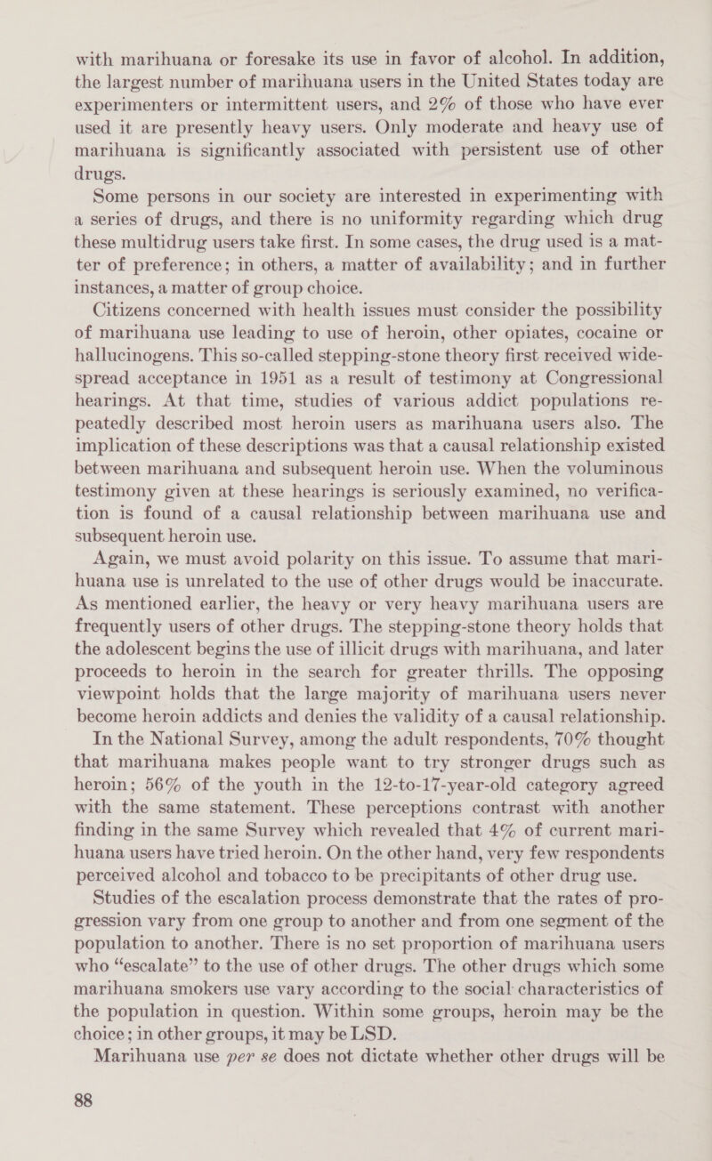 with marihuana or foresake its use in favor of alcohol. In addition, the largest number of marihuana users in the United States today are experimenters or intermittent users, and 2% of those who have ever used it are presently heavy users. Only moderate and heavy use of marihuana is significantly associated with persistent use of other drugs. Some persons in our society are interested in experimenting with a series of drugs, and there is no uniformity regarding which drug these multidrug users take first. In some cases, the drug used is a mat- ter of preference; in others, a matter of availability; and in further instances, a matter of group choice. Citizens concerned with health issues must consider the possibility of marihuana use leading to use of heroin, other opiates, cocaine or hallucinogens. This so-called stepping-stone theory first received wide- spread acceptance in 1951 as a result of testimony at Congressional hearings. At that time, studies of various addict populations re- peatedly described most heroin users as marihuana users also. The implication of these descriptions was that a causal relationship existed between marihuana and subsequent heroin use. When the voluminous testimony given at these hearings is seriously examined, no verifica- tion is found of a causal relationship between marihuana use and subsequent heroin use. Again, we must avoid polarity on this issue. To assume that mari- huana use is unrelated to the use of other drugs would be inaccurate. As mentioned earlier, the heavy or very heavy marihuana users are frequently users of other drugs. The stepping-stone theory holds that the adolescent begins the use of illicit drugs with marihuana, and later proceeds to heroin in the search for greater thrills. The opposing viewpoint holds that the lange majority of marihuana users never become heroin addicts and denies the validity of a causal relationship. In the National Survey, among the adult respondents, 70% thought that marihuana makes people want to try stronger drugs such as heroin; 56% of the youth in the 12-to-17-year-old category agreed with the same statement. These perceptions contrast with another finding in the same Survey which revealed that 4% of current mari- huana users have tried heroin. On the other hand, very few respondents perceived alcohol and tobacco to be precipitants of other drug use. Studies of the escalation process demonstrate that the rates of pro- gression vary from one group to another and from one segment of the population to another. There is no set proportion of marihuana users who “escalate” to the use of other drugs. The other drugs which some marihuana smokers use vary according to the social characteristics of the population in question. Within some groups, heroin may be the choice; in other groups, it may be LSD. Marihuana use per se does not dictate whether other drugs will be