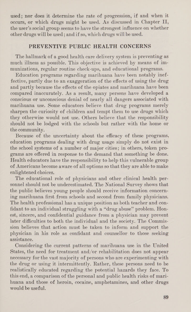 used; nor does it determine the rate of progression, if and when it occurs, or which drugs might be used. As discussed in Chapter IT, the user’s social group seems to have the strongest influence on whether other drugs will be used ; and if so, which drugs will be used. PREVENTIVE PUBLIC HEALTH CONCERNS The hallmark of a good health care delivery system is preventing as much illness as possible. This objective is achieved by means of im- munizations, regular routine check-ups, and educational programs. Education programs regarding marihuana have been notably inef- fective, partly due to an exaggeration of the effects of using the drug and partly because the effects of the opiates and marihuana have been compared inaccurately. As a result, many persons have developed a conscious or unconscious denial of nearly all dangers associated with marihuana use. Some educators believe that drug programs merely sharpen the curiosity of children and tempt them to use drugs which they otherwise would not use. Others believe that the responsibility should not be lodged with the schools but rather with the home or the community. Because of the uncertainty about the efficacy of these programs, education programs dealing with drug usage simply do not exist in the school systems of a number of major cities; in others, token pro- grams are offered in response to the demand that something be done. Health educators have the responsibility to help this vulnerable group of Americans become aware of all options so that they are able to make enlightened choices. The educational role of physicians and other clinical health per- sonnel should not be underestimated. The National Survey shows that the public believes young people should receive information concern- ing marihuana first from schools and second from family physicians. The health professional has a unique position as both teacher and con- fidant to an individual struggling with a “drug abuse” problem. Hon- est, sincere, and confidential guidance from a physician may prevent later difficulties to both the individual and the society. The Commis- sion believes that action must be taken to inform and support the physician in his role as confidant and counsellor to those seeking assistance. Considering the current patterns of marihuana use in the United States, the need for treatment and/or rehabilitation does not appear necessary for the vast majority of persons who are experimenting with the drug or using it intermittently. Rather, these persons need to be realistically educated regarding the potential hazards they face. To this end, a comparison of the personal and public health risks of mari- huana and those of heroin, cocaine, amphetamines, and other drugs would be useful.