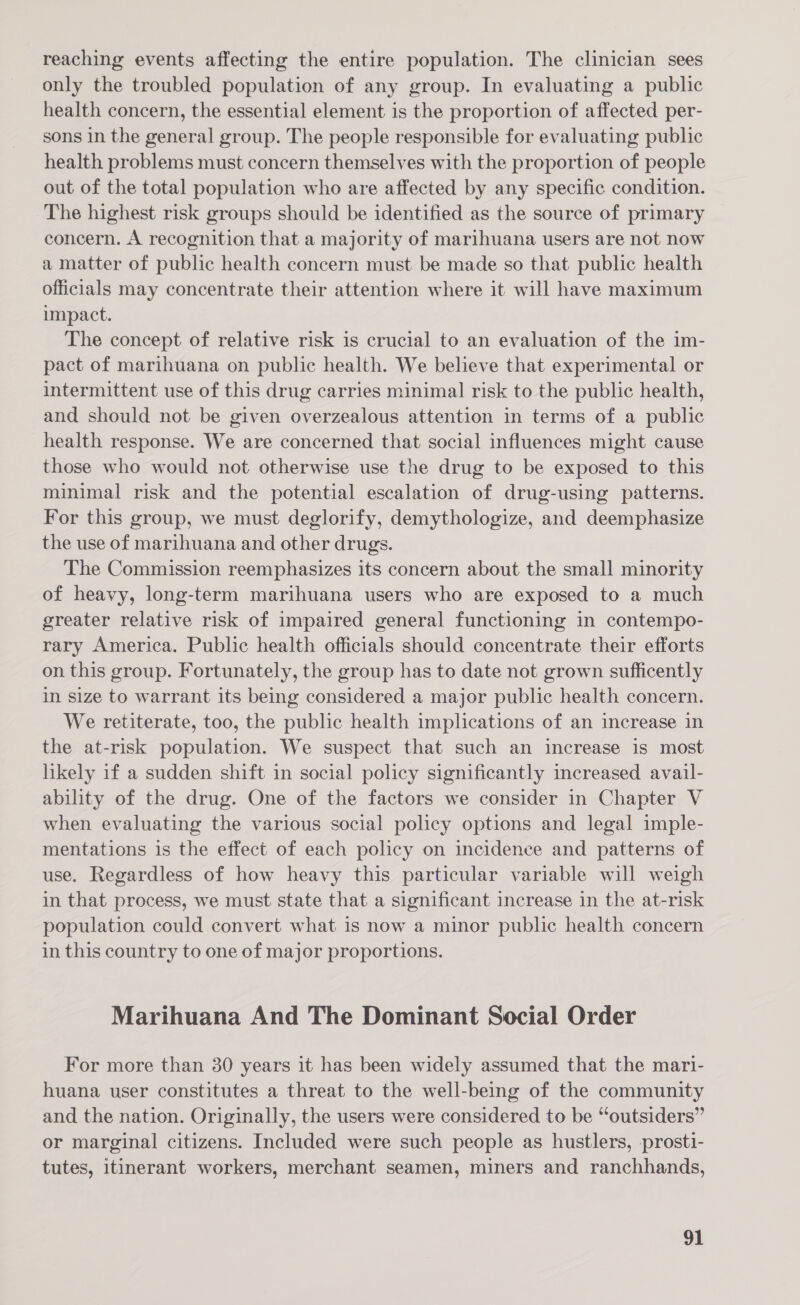 reaching events affecting the entire population. The clinician sees only the troubled population of any group. In evaluating a public health concern, the essential element is the proportion of affected per- sons in the general group. The people responsible for evaluating public health problems must concern themselves with the proportion of people out of the total population who are affected by any specific condition. The highest risk groups should be identified as the source of primary concern. A recognition that a majority of marihuana users are not now a matter of public health concern must be made so that public health officials may concentrate their attention where it will have maximum impact. The concept of relative risk is crucial to an evaluation of the im- pact of marihuana on public health. We believe that experimental or intermittent use of this drug carries minimal risk to the public health, and should not be given overzealous attention in terms of a public health response. We are concerned that social influences might cause those who would not otherwise use the drug to be exposed to this minimal risk and the potential escalation of drug-using patterns. For this group, we must deglorify, demythologize, and deemphasize the use of marihuana and other drugs. The Commission reemphasizes its concern about the small minority of heavy, long-term marihuana users who are exposed to a much greater relative risk of impaired general functioning in contempo- rary America. Public health officials should concentrate their efforts on this group. Fortunately, the group has to date not grown sufficently in size to warrant its being considered a major public health concern. We retiterate, too, the public health implications of an increase in the at-risk population. We suspect that such an increase is most likely if a sudden shift in social policy significantly increased avail- ability of the drug. One of the factors we consider in Chapter V when evaluating the various social policy options and legal imple- mentations is the effect of each policy on incidence and patterns of use. Regardless of how heavy this particular variable will weigh in that process, we must state that a significant increase in the at-risk population could convert what is now a minor public health concern in this country to one of major proportions. Marihuana And The Dominant Social Order For more than 30 years it has been widely assumed that the mart- huana user constitutes a threat to the well-being of the community and the nation. Originally, the users were considered to be “outsiders” or marginal citizens. Included were such people as hustlers, prosti- tutes, itinerant workers, merchant seamen, miners and ranchhands,