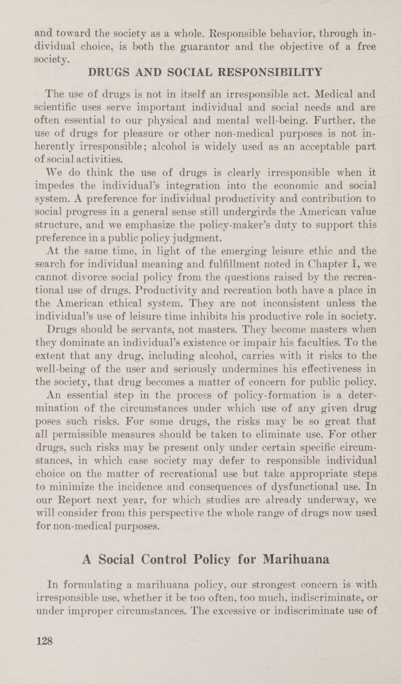 and toward the society as a whole. Responsible behavior, through in- dividual choice, is both the guarantor and the objective of a free society. | DRUGS AND SOCIAL RESPONSIBILITY The use of drugs is not in itself an irresponsible act. Medical and scientific uses serve important individual and social needs and are often essential to our physical and mental well-being. Further, the use of drugs for pleasure or other non-medical purposes is not in- herently irresponsible; alcohol is widely used as an acceptable part of social activities. We do think the use of drugs is clearly irresponsible when it impedes the individual’s integration into the economic and social system. A preference for individual productivity and contribution to social progress in a general sense still undergirds the American value structure, and we emphasize the policy-maker’s duty to support this preference in a public policy judgment. At the same time, in light of the emerging leisure ethic and the search for individual meaning and fulfillment noted in Chapter I, we cannot divorce social policy from the questions raised by the recrea- tional use of drugs. Productivity and recreation both have a place in the American ethical system. They are not inconsistent unless the individual’s use of leisure time inhibits his productive role in society. Drugs should be servants, not masters. They become masters when they dominate an individual’s existence or impair his faculties. To the extent that any drug, including alcohol, carries with it risks to the well-being of the user and seriously undermines his effectiveness in the society, that drug becomes a matter of concern for public policy. An essential step in the process of policy-formation is a deter- mination of the circumstances under which use of any given drug poses such risks. For some drugs, the risks may be so great that all permissible measures should be taken to eliminate use. For other drugs, such risks may be present only under certain specific circum- stances, in which case society may defer to responsible individual choice on the matter of recreational use but take appropriate steps to minimize the incidence and consequences of dysfunctional use. In our Report next year, for which studies are already underway, we will consider from this perspective the whole range of drugs now used for non-medical purposes. A Social Control Policy for Marihuana In formulating a marihuana policy, our strongest concern is with irresponsible use, whether it be too often, too much, indiscriminate, or under improper circumstances. The excessive or indiscriminate use of