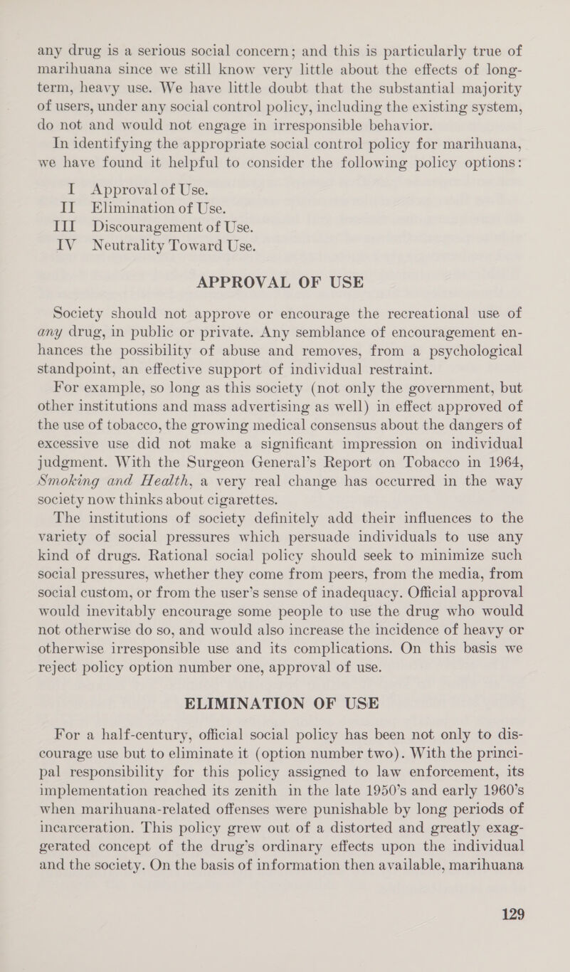 any drug is a serious social concern; and this is particularly true of marihuana since we still know very little about the effects of long- term, heavy use. We have little doubt that the substantial majority of users, under any social control policy, including the existing system, do not and would not engage in irresponsible behavior. In identifying the appropriate social control policy for marihuana, we have found it helpful to consider the following policy options: I Approval of Use. II Elimination of Use. III Discouragement of Use. IV Neutrality Toward Use. APPROVAL OF USE Society should not approve or encourage the recreational use of any drug, in public or private. Any semblance of encouragement en- hances the possibility of abuse and removes, from a psychological standpoint, an effective support of individual restraint. For example, so long as this society (not only the government, but other institutions and mass advertising as well) in effect approved of the use of tobacco, the growing medical consensus about the dangers of excessive use did not make a significant impression on individual judgment. With the Surgeon General’s Report on Tobacco in 1964, Smoking and Health, a very real change has occurred in the way society now thinks about cigarettes. The institutions of society definitely add their influences to the variety of social pressures which persuade individuals to use any kind of drugs. Rational social policy should seek to minimize such social pressures, whether they come from peers, from the media, from social custom, or from the user’s sense of inadequacy. Official approval would inevitably encourage some people to use the drug who would not otherwise do so, and would also increase the incidence of heavy or otherwise irresponsible use and its complications. On this basis we reject policy option number one, approval of use. ELIMINATION OF USE For a half-century, official social policy has been not only to dis- courage use but to eliminate it (option number two). With the princi- pal responsibility for this policy assigned to law enforcement, its implementation reached its zenith in the late 1950’s and early 1960’s when marihuana-related offenses were punishable by long periods of incarceration. This policy grew out of a distorted and greatly exag- gerated concept of the drug’s ordinary effects upon the individual and the society. On the basis of information then available, marihuana