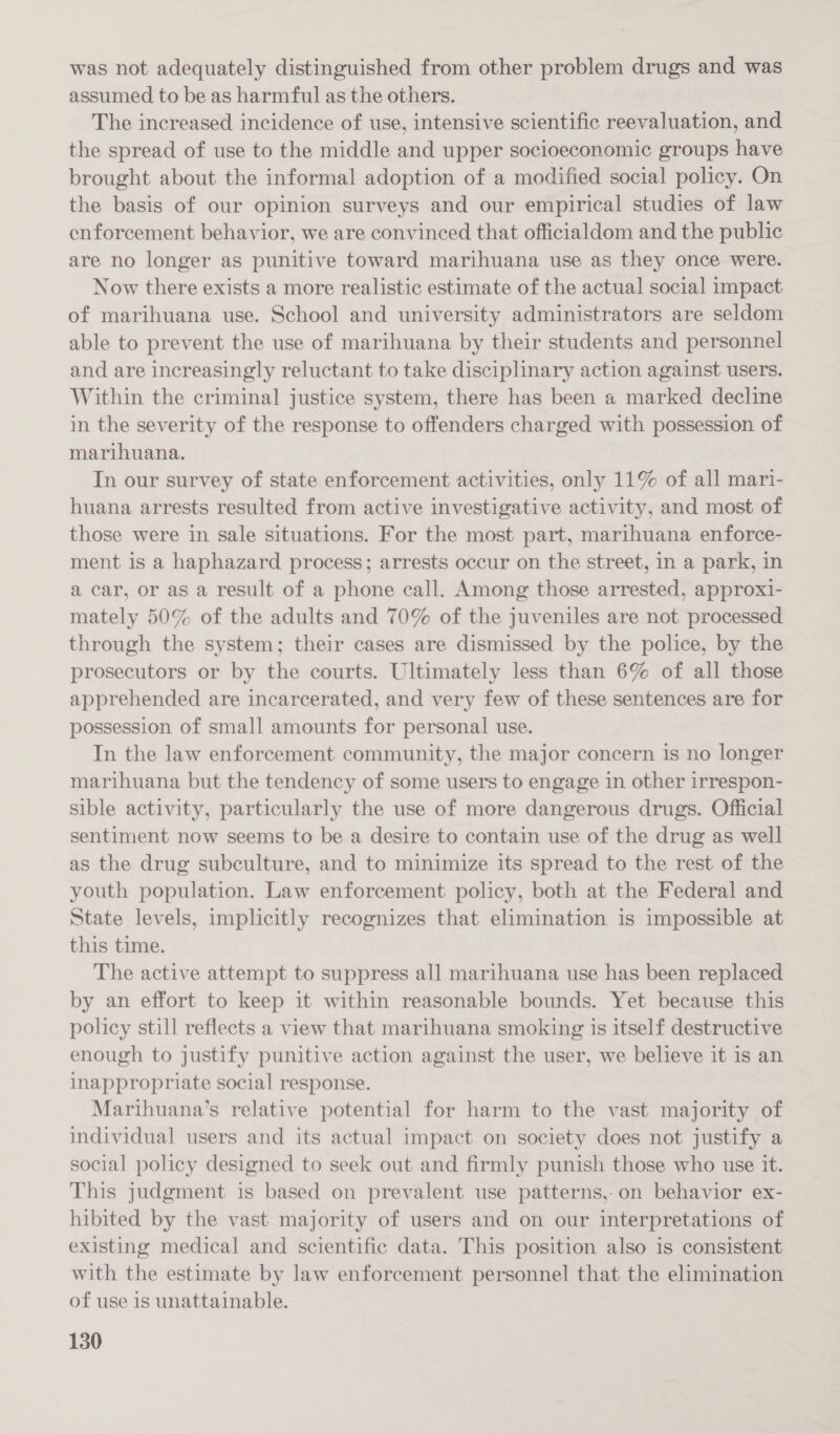was not adequately distinguished from other problem drugs and was assumed to be as harmful as the others. The increased incidence of use, intensive scientific reevaluation, and the spread of use to the middle and upper socioeconomic groups have brought about the informal adoption of a modified social policy. On the basis of our opinion surveys and our empirical studies of law enforcement behavior, we are convinced that officialdom and the public are no longer as punitive toward marihuana use as they once were. Now there exists a more realistic estimate of the actual social impact of marihuana use. School and university administrators are seldom able to prevent the use of marihuana by their students and personnel and are increasingly reluctant to take disciplinary action against users. Within the criminal justice system, there has been a marked decline in the severity of the response to offenders charged with possession of marihuana. In our survey of state enforcement activities, only 11% of all mari- huana arrests resulted from active investigative activity, and most of those were in sale situations. For the most part, marihuana enforce- ment is a haphazard process; arrests occur on the street, in a park, in a car, or as a result of a phone call. Among those arrested, approx1- mately 50% of the adults and 70% of the juveniles are not processed through the system; their cases are dismissed by the police, by the prosecutors or by the courts. Ultimately less than 6% of all those apprehended are incarcerated, and very few of these sentences are for possession of small amounts for personal use. In the law enforcement community, the major concern is no longer marihuana but the tendency of some users to engage in other irrespon- sible activity, particularly the use of more dangerous drugs. Official sentiment now seems to be a desire to contain use of the drug as well as the drug subculture, and to minimize its spread to the rest of the youth population. Law enforcement policy, both at the Federal and State levels, implicitly recognizes that elimination is impossible at this time. The active attempt to suppress all marihuana use has been replaced by an effort to keep it within reasonable bounds. Yet because this policy still reflects a view that marihuana smoking is itself destructive enough to justify punitive action against the user, we believe it is an inappropriate social response. Marihuana’s relative potential for harm to the vast majority of individual users and its actual impact on society does not justify a social policy designed to seek out and firmly punish those who use it. This judgment is based on prevalent use patterns,-on behavior ex- hibited by the vast majority of users and on our interpretations of existing medical and scientific data. This position also is consistent with the estimate by law enforcement personnel that the elimination of use is unattainable.