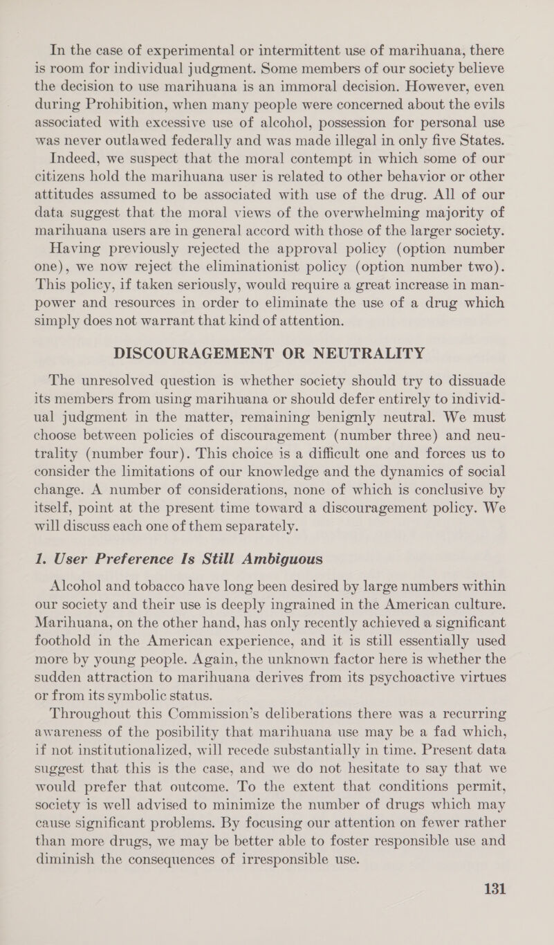 In the case of experimental or intermittent use of marihuana, there is room for individual judgment. Some members of our society believe the decision to use marihuana is an immoral decision. However, even during Prohibition, when many people were concerned about the evils associated with excessive use of alcohol, possession for personal use was never outlawed federally and was made illegal in only five States. Indeed, we suspect that the moral contempt in which some of our citizens hold the marihuana user is related to other behavior or other attitudes assumed to be associated with use of the drug. All of our data suggest that the moral views of the overwhelming majority of marihuana users are in general accord with those of the larger society. Having previously rejected the approval policy (option number one), we now reject the eliminationist policy (option number two). This policy, if taken seriously, would require a great increase in man- power and resources in order to eliminate the use of a drug which simply does not warrant that kind of attention. DISCOURAGEMENT OR NEUTRALITY The unresolved question is whether society should try to dissuade its members from using marihuana or should defer entirely to individ- ual judgment in the matter, remaining benignly neutral. We must choose between policies of discouragement (number three) and neu- trality (number four). This choice is a difficult one and forces us to consider the limitations of our knowledge and the dynamics of social change. A number of considerations, none of which is conclusive by itself, point at the present time toward a discouragement policy. We will discuss each one of them separately. 1. User Preference Is Still Ambiguous Alcohol and tobacco have long been desired by large numbers within our society and their use is deeply ingrained in the American culture. Marihuana, on the other hand, has only recently achieved a significant foothold in the American experience, and it is still essentially used more by young people. Again, the unknown factor here is whether the sudden attraction to marihuana derives from its psychoactive virtues or from its symbolic status. Throughout this Commission’s deliberations there was a recurring awareness of the posibility that marihuana use may be a fad which, if not institutionalized, will recede substantially in time. Present data suggest that this is the case, and we do not hesitate to say that we would prefer that outcome. To the extent that conditions permit, society is well advised to minimize the number of drugs which may cause significant problems. By focusing our attention on fewer rather than more drugs, we may be better able to foster responsible use and diminish the consequences of irresponsible use.