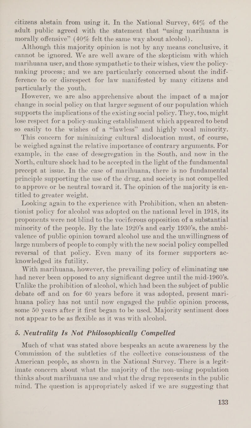 citizens abstain from using it. In the National Survey, 64% of the adult public agreed with the statement that “using marihuana is morally offensive” (40% felt the same way about alcohol). Although this majority opinion is not. by any means conclusive, it cannot be ignored. We are well aware of the skepticism with which marihuana user, and those sympathetic to their wishes, view the policy- making process; and we are particularly concerned about the indif- ference to or disrespect for law manifested by many citizens and particularly the youth. However, we are also apprehensive about the impact of a major change in social policy on that larger segment of our population which supports the implications of the existing social policy. They, too, might lose respect for a policy-making establishment which appeared to bend so easily to the wishes of a “lawless” and highly vocal minority. This concern for minimizing cultural dislocation must, of course, be weighed against the relative importance of contrary arguments. For example, in the case of desegregation in the South, and now in the North, culture shock had to be accepted in the light of the fundamental precept at issue. In the case of marihuana, there is no fundamental principle supporting the use of the drug, and society is not compelled to approve or be neutral toward it. The opinion of the majority is en- titled to greater weight. Looking again to the experience with Prohibition, when an absten- tionist policy for alcohol was adopted on the national level in 1918, its proponents were not blind to the vociferous opposition of a substantial minority of the people. By the late 1920’s and early 1930’s, the ambi- valence of public opinion toward alcohol use and the unwillingness of large numbers of people to comply with the new social policy compelled reversal of that policy. Even many of its former supporters ac- knowledged its futility. With marihuana, however, the prevailing policy of eliminating use had never been opposed to any significant degree until the mid-1960’s. Unlike the prohibition of alcohol, which had been the subject of public debate off and on for 60 years before it was adopted, present mari- huana policy has not until now engaged the public opinion process, some 50 years after it first began to be used. Majority sentiment does not appear to be as flexible as it was with alcohol. 5. Neutrality Is Not Philosophically Compelled Much of what was stated above bespeaks an acute awareness by the Commission of the subtleties cf the collective consciousness of the American people, as shown in the National Survey. There is a legit- imate concern about what the majority of the non-using population thinks about marihuana use and what the drug represents in the public mind. The question is appropriately asked if we are suggesting that