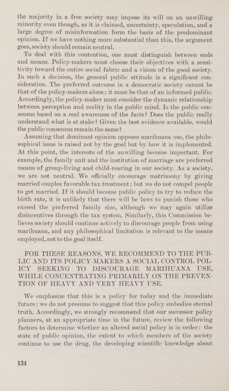 the majority in a free society may impose its will on an unwilling minority even though, as it is claimed, uncertainty, speculation, and a large degree of misinformation form the basis of the predominant opinion. If we have nothing more substantial than this, the argument goes, society should remain neutral. To deal with this contention, one must distinguish between ends and means. Policy-makers must choose their objectives with a sensi- tivity toward the entire social fabric and a vision of the good society. In such a decision, the general public attitude is a significant con- sideration. The preferred outcome in a democratic society cannot be that of the policy-makers alone; it must be that of an informed public. Accordingly, the policy-maker must consider the dynamic relationship between perception and reality in the public mind. Is the public con- sensus based on a real awareness of the facts? Does the public really understand what is at stake? Given the best evidence available, would the public consensus remain the same ? Assuming that dominant opinion opposes marihuana use, the philo- sophical issue is raised not by the goal but by how it is implemented. At this point, the interests of the unwilling become important. For example, the family unit and the institution of marriage are preferred means of group-living and child-rearing in our society. As a society, we are not neutral. We officially encourage matrimony by giving married couples favorable tax treatment ; but we do not compel people to get married. If it should become public policy to try to reduce the birth rate, it is unlikely that there will be laws to punish those who exceed the preferred family size, although we may again utilize disincentives through the tax system. Similarly, this Commission be- heves society should continue actively to discourage people from using marihuana, and any philosophical limitation is relevant to the means employed, not to the goal itself. FOR THESE REASONS, WE RECOMMEND TO THE PUB- LIC AND ITS POLICY-MAKERS A SOCIAL CONTROL POL- ICY SEEKING TO DISCOURAGE MARIHUANA USE, WHILE CONCENTRATING PRIMARILY ON THE PREVEN- TION OF HEAVY AND VERY HEAVY USE. We emphasize that this is a policy for today and the immediate future; we do not presume to suggest that this policy embodies eternal truth. Accordingly, we strongly recommend that our successor policy planners, at an appropriate time in the future, review the following factors to determine whether an altered social policy is in order: the state of public opinion, the extent to which members of the society continue to use the drug, the developing scientific knowledge about