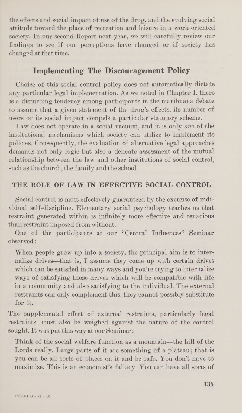 the effects and social impact of use of the drug, and the evolving social attitude toward the place of recreation and leisure in a work-oriented society. In our second Report next year, we will carefully review our findings to see if our perceptions have changed or if society has changed at that time. Implementing The Discouragement Policy Choice of this social control policy does not automatically dictate any particular legal implementation. As we noted in Chapter I, there is a disturbing tendency among participants in the marihuana debate to assume that a given statement of the drug’s effects, its number of users or its social impact compels a particular statutory scheme. Law does not operate in a social vacuum, and it is only one of the institutional mechanisms which society can utilize to implement its policies. Consequently, the evaluation of alternative legal approaches demands not only logic but also a delicate assessment of the mutual relationship between the law and other institutions of social control, such as the church, the family and the school. THE ROLE OF LAW IN EFFECTIVE SOCIAL CONTROL Social control is most effectively guaranteed by the exercise of indi- vidual self-discipline. Elementary social psychology teaches us that restraint generated within is infinitely more effective and tenacious than restraint imposed from without. One of the participants at our “Central Influences” Seminar observed : When people grow up into a society, the principal aim is to inter- nalize drives—that is, I assume they come up with certain drives which can be satisfied in many ways and you’re trying to internalize ways of satisfying those drives which will be compatible with life in a community and also satisfying to the individual. The external restraints can only complement this, they cannot possibly substitute for it. The supplemental effect of external restraints, particularly legal restraints, must also be weighed against the nature of the control sought. It was put this way at our Seminar: Think of the social welfare function as a mountain—the hill of the Lords really. Large parts of it are something of a plateau; that is you can be all sorts of places on it and be safe. You don’t have to maximize. This is an economist’s fallacy. You can have all sorts of 135 456-964 O - 72 - 10