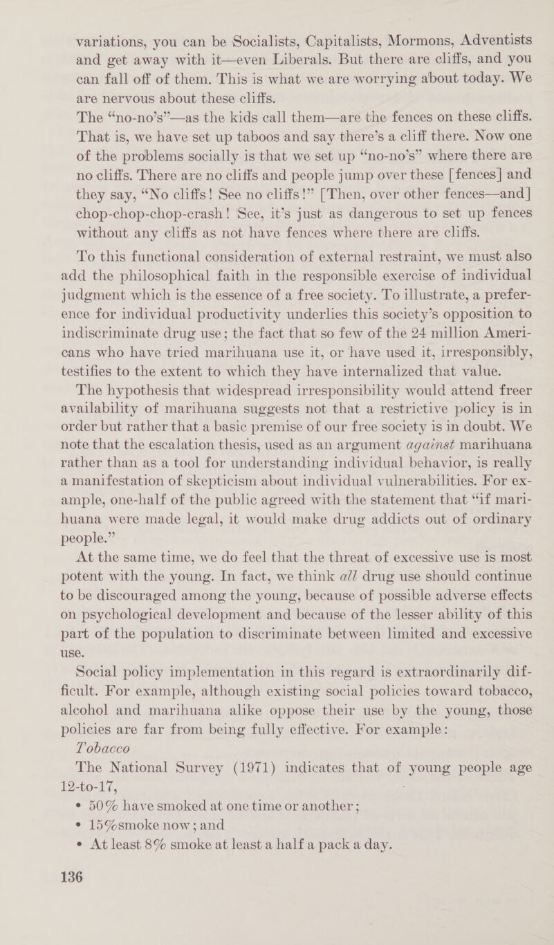 variations, you can be Socialists, Capitalists, Mormons, Adventists and get away with it—even Liberals. But there are cliffs, and you can fall off of them. This is what we are worrying about today. We are nervous about these cliffs. The “no-no’s”—as the kids call them—are the fences on these cliffs. That is, we have set up taboos and say there’s a cliff there. Now one of the problems socially is that we set up “no-no’s” where there are no cliffs. There are no cliffs and people jump over these [fences] and they say, “No cliffs! See no cliffs!” [Then, over other fences—and | chop-chop-chop-crash! See, it’s just as dangerous to set up fences without any cliffs as not have fences where there are cliffs. To this functional consideration of external restraint, we must also add the philosophical faith in the responsible exercise of individual judgment which is the essence of a free society. To illustrate, a prefer- ence for individual productivity underlies this society’s opposition to indiscriminate drug use; the fact that so few of the 24 million Ameri- cans who have tried marihuana use it, or have used it, irresponsibly, testifies to the extent to which they have internalized that value. The hypothesis that widespread irresponsibility would attend freer availability of marihuana suggests not that a restrictive policy is in order but rather that a basic premise of our free society is in doubt. We note that the escalation thesis, used as an argument against marihuana rather than as a tool for understanding individual behavior, is really a manifestation of skepticism about individual vulnerabilities. For ex- ample, one-half of the public agreed with the statement that “if mari- huana were made legal, it would make drug addicts out of ordinary people.” At the same time, we do feel that the threat of excessive use 1s most potent with the young. In fact, we think a// drug use should continue to be discouraged among the young, because of possible adverse effects on psychological development and because of the lesser ability of this part of the population to discriminate between limited and excessive use. Social policy implementation in this regard is extraordinarily dif- ficult. For example, although existing social policies toward tobacco, alcohol and marihuana alike oppose their use by the young, those policies are far from being fully effective. For example: Tobacco The National Survey (1971) indicates that of young people age 12-to-17, : ¢ 50% have smoked at one time or another ; ¢ 15%smoke now; and e At least 8% smoke at least a half a pack a day.