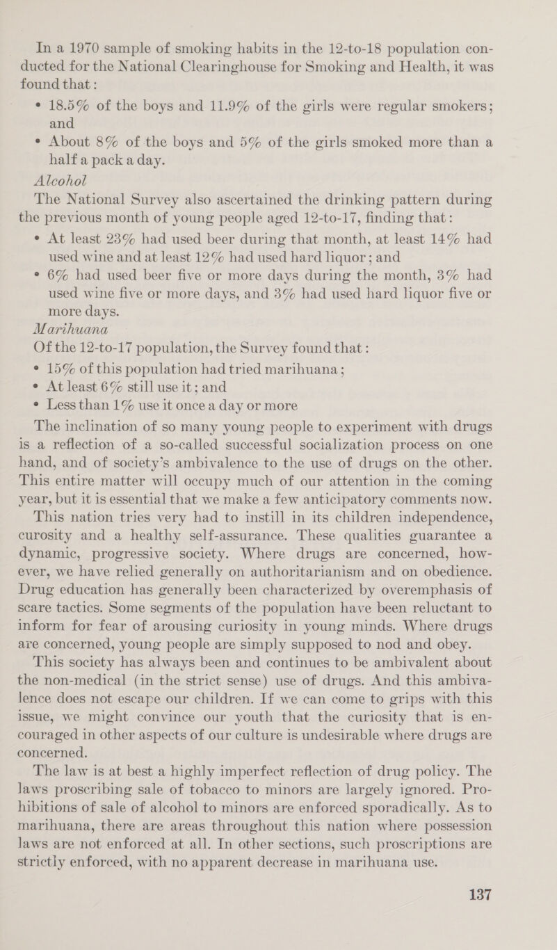 In a 1970 sample of smoking habits in the 12-to-18 population con- ducted for the National Clearinghouse for Smoking and Health, it was found that : ° 18.5% of the boys and 11.9% of the girls were regular smokers; and ¢ About 8% of the boys and 5% of the girls smoked more than a half a pack a day. Alcohol The National Survey also ascertained the drinking pattern during the previous month of young people aged 12-to-17, finding that: ¢ At least 23% had used beer during that month, at least 14% had used wine and at least 12% had used hard liquor; and ° 6% had used beer five or more days during the month, 3% had used wine five or more days, and 3% had used hard liquor five or more days. Marihuana Of the 12-to-17 population, the Survey found that : ° 15% of this population had tried marihuana; e At least 6% still use it; and ° Less than 1% use it once a day or more The inclination of so many young people to experiment with drugs is a reflection of a so-called successful socialization process on one hand, and of society’s ambivalence to the use of drugs on the other. This entire matter will occupy much of our attention in the coming year, but it is essential that we make a few anticipatory comments now. This nation tries very had to instill in its children independence, curosity and a healthy self-assurance. These qualities guarantee a dynamic, progressive society. Where drugs are concerned, how- ever, we have relied generally on authoritarianism and on obedience. Drug education has generally been characterized by overemphasis of scare tactics. Some segments of the population have been reluctant to inform for fear of arousing curiosity in young minds. Where drugs are concerned, young people are simply supposed to nod and obey. This society has always been and continues to be ambivalent about the non-medical (in the strict sense) use of drugs. And this ambiva- lence does not escape our children. If we can come to grips with this issue, we might convince our youth that the curiosity that is en- couraged in other aspects of our culture is undesirable where drugs are concerned. The law is at best a highly imperfect reflection of drug policy. The laws proscribing sale of tobacco to minors are largely ignored. Pro- hibitions of sale of alcohol to minors are enforced sporadically. As to marihuana, there are areas throughout this nation where possession laws are not enforced at all. In other sections, such proscriptions are strictly enforced, with no apparent decrease in marihuana use.