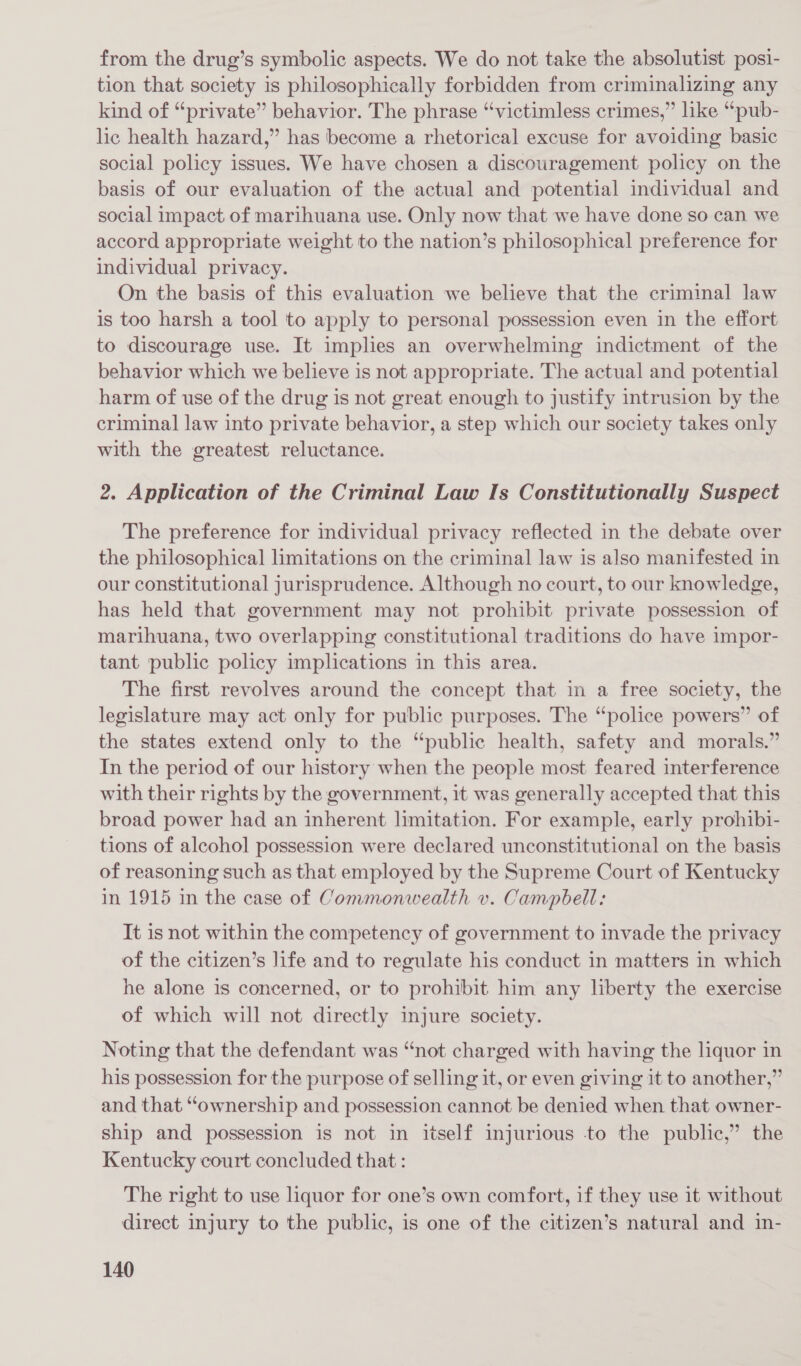 from the drug’s symbolic aspects. We do not take the absolutist posi- tion that society is philosophically forbidden from criminalizing any kind of “private” behavior. The phrase “victimless crimes,” like “pub- lic health hazard,” has become a rhetorical excuse for avoiding basic social policy issues. We have chosen a discouragement policy on the basis of our evaluation of the actual and potential individual and social impact of marihuana use. Only now that we have done so can we accord appropriate weight to the nation’s philosophical preference for individual privacy. On the basis of this evaluation we believe that the criminal law is too harsh a tool to apply to personal possession even in the effort to discourage use. It implies an overwhelming indictment of the behavior which we believe is not appropriate. The actual and potential harm of use of the drug is not great enough to justify intrusion by the criminal law into private behavior, a step which our society takes only with the greatest reluctance. 2. Application of the Criminal Law Is Constitutionally Suspect The preference for individual privacy reflected in the debate over the philosophical limitations on the criminal law is also manifested in our constitutional jurisprudence. Although no court, to our knowledge, has held that government may not prohibit private possession of marihuana, two overlapping constitutional traditions do have impor- tant public policy implications in this area. The first revolves around the concept that in a free society, the legislature may act only for public purposes. The “police powers” of the states extend only to the “public health, safety and morals.” In the period of our history when the people most feared interference with their rights by the government, it was generally accepted that this broad power had an inherent limitation. For example, early prohibi- tions of alcohol possession were declared unconstitutional on the basis of reasoning such as that employed by the Supreme Court of Kentucky in 1915 in the case of Commonwealth v. Campbell: It is not within the competency of government to invade the privacy of the citizen’s life and to regulate his conduct in matters in which he alone is concerned, or to prohibit him any liberty the exercise of which will not directly injure society. Noting that the defendant was “not charged with having the liquor in his possession for the purpose of selling it, or even giving it to another,” and that “ownership and possession cannot be denied when that owner- ship and possession is not in itself injurious to the public,” the Kentucky court concluded that : The right to use liquor for one’s own comfort, if they use it without direct injury to the public, is one of the citizen’s natural and in-