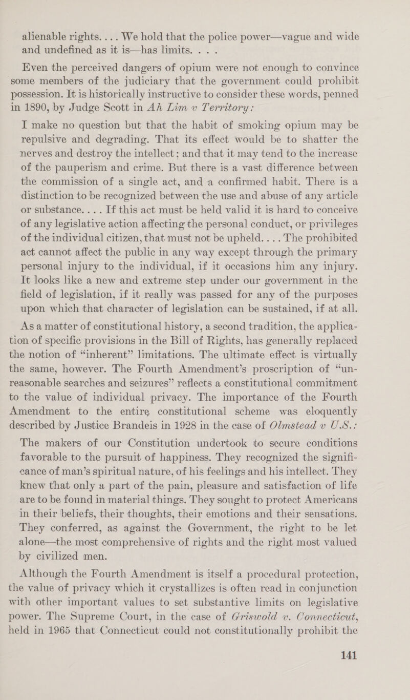 alienable rights. ... We hold that the police power—vague and wide and undefined as it is—has limits... . Even the perceived dangers of opium were not enough to convince some members of the judiciary that the government could prohibit possession. It is historically instructive to consider these words, penned in 1890, by Judge Scott in Ah Lim v Territory: I make no question but that the habit of smoking opium may be repulsive and degrading. That its effect would be to shatter the nerves and destroy the intellect; and that it may tend to the increase of the pauperism and crime. But there is a vast difference between the commission of a single act, and a confirmed habit. There is a distinction to be recognized between the use and abuse of any article or substance. ... If this act must be held valid it is hard to conceive of any legislative action affecting the personal conduct, or privileges of the individual citizen, that must not be upheld. ... The prohibited act cannot affect the public in any way except through the primary personal injury to the individual, if it occasions him any injury. It looks like a new and extreme step under our government in the field of legislation, if it really was passed for any of the purposes upon which that character of legislation can be sustained, if at all. Asa matter of constitutional history, a second tradition, the applica- tion of specific provisions in the Bill of Rights, has generally replaced the notion of “inherent” limitations. The ultimate effect is virtually the same, however. The Fourth Amendment’s proscription of “un- reasonable searches and seizures” reflects a constitutional commitment to the value of individual privacy. The importance of the Fourth Amendment to the entire constitutional scheme was eloquently described by Justice Brandeis in 1928 in the case of Olmstead v U.S.: The makers of our Constitution undertook to secure conditions favorable to the pursuit of happiness. They recognized the signifi- cance of man’s spiritual nature, of his feelings and his intellect. They knew that only a part of the pain, pleasure and satisfaction of life are to be found in material things. They sought to protect Americans in their beliefs, their thoughts, their emotions and their sensations. They conferred, as against the Government, the right to be let alone—the most comprehensive of rights and the right most valued by civilized men. Although the Fourth Amendment is itself a procedural protection, the value of privacy which it crystallizes is often read in conjunction with other important values to set substantive limits on legislative power. The Supreme Court, in the case of Griswold v. Connecticut, held in 1965 that Connecticut could not constitutionally prohibit the