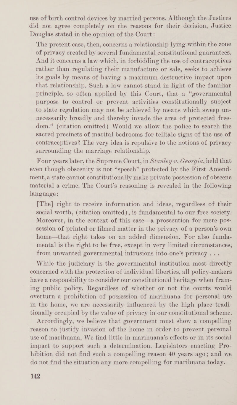 use of birth control devices by married persons. Although the Justices did not agree completely on the reasons for their decision, Justice Douglas stated in the opinion of the Court: The present case, then, concerns a relationship lying within the zone of privacy created by several fundamental constitutional guarantees. And it concerns a law which, in forbidding the use of contraceptives rather than regulating their manufacture or sale, seeks to achieve its goals by means of having a maximum destructive impact upon that relationship. Such a law cannot stand in light of the familiar principle, so often applied by this Court, that a “governmental purpose to control or prevent activities constitutionally subject to state regulation may not be achieved by means which sweep un- necessarily broadly and thereby invade the area of protected free- dom.” (citation omitted) Would we allow the police to search the sacred precincts of marital bedrooms for telltale signs of the use of contraceptives? The very idea is repulsive to the notions of privacy surrounding the marriage relationship. Four years later, the Supreme Court, in Stanley v. Georgia, held that even though obscenity is not “speech” protected by the First Amend- ment, a state cannot constitutionally make private possession of obscene material a crime. The Court’s reasoning is revealed in the following language: [The] right to receive information and ideas, regardless of their social worth, (citation omitted), is fundamental to our free society. Moreover, in the context of this case—a prosecution for mere pos- session of printed or filmed matter in the privacy of a person’s own home—that right takes on an added dimension. For also funda- mental is the right to be free, except in very limited circumstances, from unwanted governmental] intrusions into one’s privacy .. . While the judiciary is the governmental institution most directly concerned with the protection of individual liberties, all policy-makers have a responsbility to consider our constitutional heritage when fram- ing public policy. Regardless of whether or not the courts would overturn a prohibition of possession of marihuana for personal use in the home, we are necessarily influenced by the high place tradi- tionally occupied by the value of privacy in our constitutional scheme. Accordingly, we believe that government must show a compelling reason to justify invasion of the home in order to prevent personal use of marihuana. We find little in marihuana’s effects or in its social impact to support such a determination. Legislators enacting Pro- hibition did not find such a compelling reason 40 years ago; and we do not find the situation any more compelling for marihuana today.