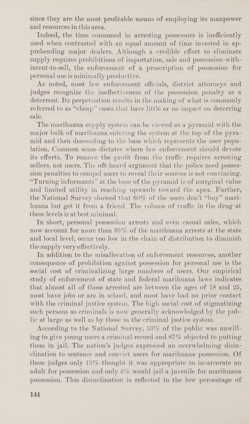 since they are the most profitable means of employing its manpower and resources in this area. Indeed, the time consumed in arresting possessors is inefficiently used when contrasted with an equal amount of time invested in ap- prehending major dealers. Although a credible effort to eliminate supply requires prohibitions of importation, sale and possession-with- intent-to-sell, the enforcement of a proscription of possession for personal use is minimally productive. As noted, most law enforcement officials, district attorneys and judges recognize the ineffectiveness of the possession penalty as a deterrent. Its perpetuation results in the making of what is commonly referred to as “cheap” cases that have little or no impact on deterring sale. The marihuana supply system can be viewed as a pyramid with the major bulk of marihuana entering the system at the top of the pyra- mid and then descending to the base which represents the user popu- lation. Common sense dictates where law enforcement should devote its efforts. To remove the profit from the traffic requires arresting sellers, not users. The oft-heard argument that the police need posses- sion penalties to compel users to reveal their sources is not convincing. “Turning informants” at the base of the pyramid is of marginal value and limited utility in reaching upwards toward the apex. Further, the National Survey showed that 60% of the users don’t “buy” mari- huana but get it from a friend. The volume of traffic in the drug at these levels is at best minimal. In short, personal possession arrests and even casual sales, which now account for more than 95% of the marihuana arrests at the state and local level, occur too low in the chain of distribution to diminish the supply very effectively. In addition to the misallocation of enforcement resources, another consequence of prohibition against possession for personal use is the social cost of criminalizing large numbers of users. Our empirical study of enforcement of state and federal marihuana laws indicates that almost all of those arrested are between the ages of 18 and 25, most have jobs or are in school, and most have had no prior contact with the criminal justice system. The high social cost of stigmatizing such persons as criminals is now generally acknowledged by the pub- he at large as well as by those in the criminal justice system. According to the National Survey, 58% of the public was unwill- ing to give young users a criminal record and 87% objected to putting them in jail. The nation’s judges expressed an overwhelming disin- clination to sentence and convict users for marihuana possession. Of these judges only 13% thought it was appropriate to incarcerate an adult for possession and only 4% would jail a juvenile for marihuana possession. This disinclination is reflected in the low percentage of