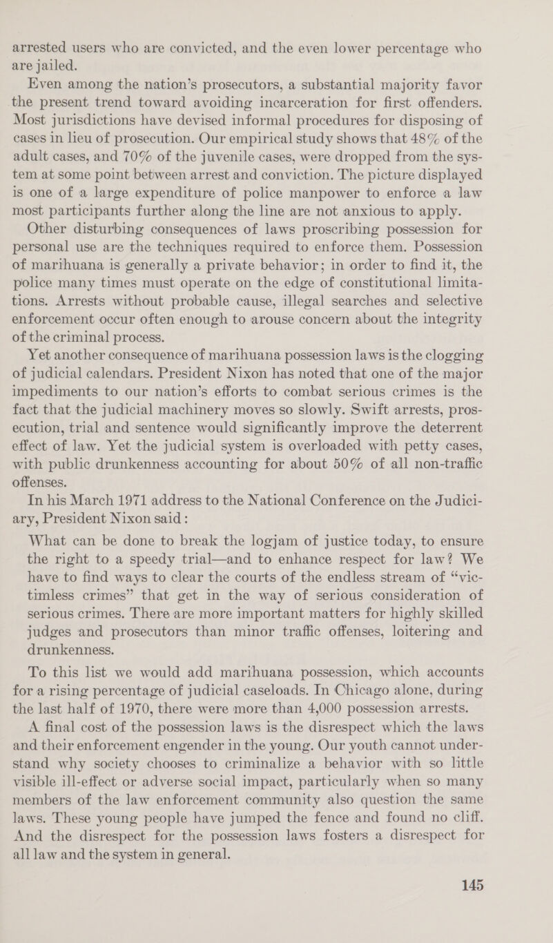 arrested users who are convicted, and the even lower percentage who are jailed. Even among the nation’s prosecutors, a substantial majority favor the present trend toward avoiding incarceration for first. offenders. Most jurisdictions have devised informal procedures for disposing of cases in lieu of prosecution. Our empirical study shows that 48% of the adult cases, and 70% of the juvenile cases, were dropped from the sys- tem at some point between arrest and conviction. The picture displayed is one of a large expenditure of police manpower to enforce a law most participants further along the line are not anxious to apply. Other disturbing consequences of laws proscribing possession for personal use are the techniques required to enforce them. Possession of marihuana is generally a private behavior; in order to find it, the police many times must operate on the edge of constitutional limita- tions. Arrests without probable cause, illegal searches and selective enforcement occur often enough to arouse concern about the integrity of the criminal process. Yet another consequence of marihuana possession laws is the clogging of judicial calendars. President Nixon has noted that one of the major impediments to our nation’s efforts to combat serious crimes is the fact that the judicial machinery moves so slowly. Swift arrests, pros- ecution, trial and sentence would significantly improve the deterrent effect of law. Yet the judicial system is overloaded with petty cases, with public drunkenness accounting for about 50% of all non-traffic offenses. In his March 1971 address to the National Conference on the Judici- ary, President Nixon said: What can be done to break the logjam of justice today, to ensure the right to a speedy trial—and to enhance respect for law? We have to find ways to clear the courts of the endless stream of “vic- timless crimes” that get in the way of serious consideration of serious crimes. There are more important matters for highly skilled judges and prosecutors than minor traffic offenses, loitering and drunkenness. To this list we would add marihuana possession, which accounts for a rising percentage of judicial caseloads. In Chicago alone, during the last half of 1970, there were more than 4,000 possession arrests. A final cost of the possession laws is the disrespect which the laws and their enforcement engender in the young. Our youth cannot under- stand why society chooses to criminalize a behavior with so little visible ill-effect or adverse social impact, particularly when so many members of the law enforcement community also question the same laws. These young people have jumped the fence and found no cliff. And the disrespect for the possession laws fosters a disrespect for all law and the system in general.