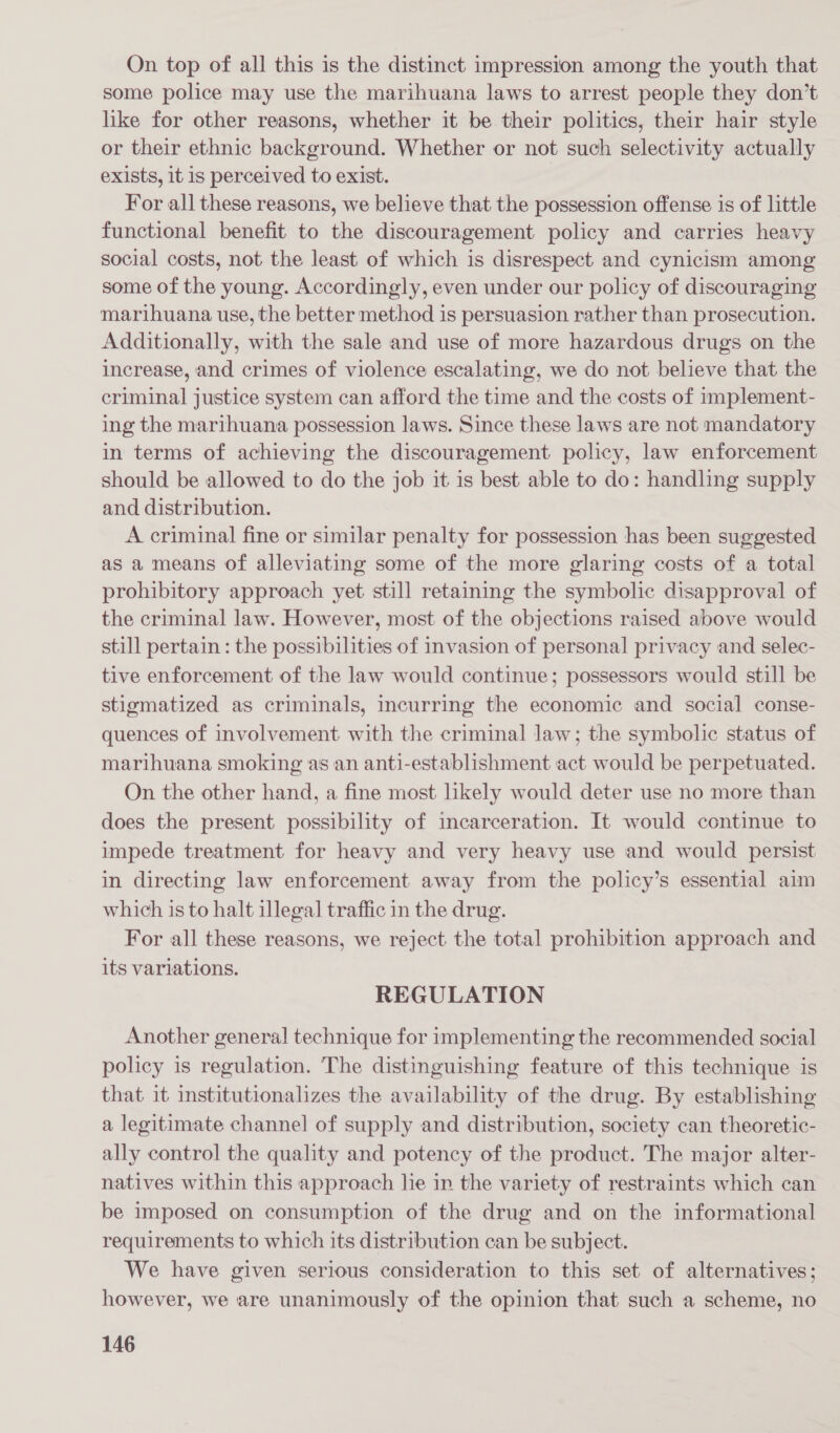 On top of all this is the distinct impression among the youth that some police may use the marihuana laws to arrest people they don’t like for other reasons, whether it be their politics, their hair style or their ethnic background. Whether or not such selectivity actually exists, it is perceived to exist. For all these reasons, we believe that the possession offense is of little functional benefit to the discouragement policy and carries heavy social costs, not the least of which is disrespect and cynicism among some of the young. Accordingly, even under our policy of discouraging marihuana use, the better method is persuasion rather than prosecution. Additionally, with the sale and use of more hazardous drugs on the increase, and crimes of violence escalating, we do not believe that the criminal justice system can afford the time and the costs of implement- ing the marthuana possession laws. Since these laws are not mandatory in terms of achieving the discouragement policy, law enforcement should be allowed to do the job it is best able to do: handling supply and distribution. A criminal fine or similar penalty for possession has been suggested as a means of alleviating some of the more glaring costs of a total prohibitory approach yet still retaining the symbolic disapproval of the criminal law. However, most of the objections raised above would still pertain : the possibilities of invasion of personal privacy and selec- tive enforcement of the law would continue; possessors would still be stigmatized as criminals, incurring the economic and social conse- quences of involvement with the criminal law; the symbolic status of marihuana smoking as an anti-establishment act would be perpetuated. On the other hand, a fine most likely would deter use no more than does the present possibility of incarceration. It would continue to impede treatment for heavy and very heavy use and would persist in directing law enforcement away from the policy’s essential aim which is to halt illegal traffic in the drug. For all these reasons, we reject the total prohibition approach and its variations. REGULATION Another general technique for implementing the recommended social policy is regulation. The distinguishing feature of this technique is that it institutionalizes the availability of the drug. By establishing a legitimate channel of supply and distribution, society can theoretic- ally control the quality and potency of the product. The major alter- natives within this approach lie in the variety of restraints which can be imposed on consumption of the drug and on the informational requirements to which its distribution can be subject. We have given serious consideration to this set of alternatives; however, we are unanimously of the opinion that such a scheme, no