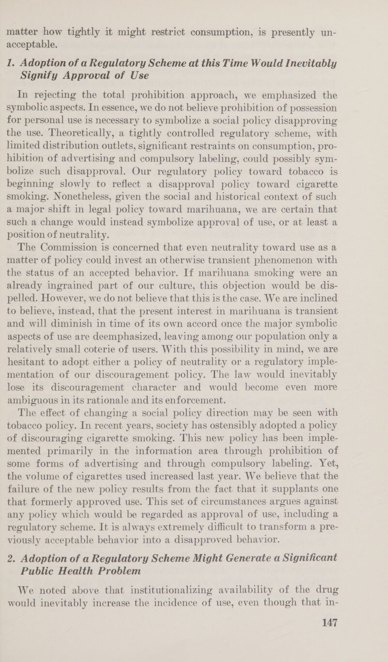 matter how tightly it might restrict consumption, is presently un- acceptable. 1. Adoption of a Regulatory Scheme at this Time Would Inevitably Signify Approval of Use In rejecting the total prohibition approach, we emphasized the symbolic aspects. In essence, we do not believe prohibition of possession for personal use is necessary to symbolize a social policy disapproving the use. Theoretically, a tightly controlled regulatory scheme, with limited distribution outlets, significant restraints on consumption, pro- hibition of advertising and compulsory labeling, could possibly sym- bolize such disapproval. Our regulatory policy toward tobacco is beginning slowly to reflect a disapproval policy toward cigarette smoking. Nonetheless, given the social and historical context of such a major shift in legal policy toward marihuana, we are certain that such a change would instead symbolize approval of use, or at least a position of neutrality. The Commission is concerned that even neutrality toward use as a matter of policy could invest an otherwise transient phenomenon with the status of an accepted behavior. If marihuana smoking were an already ingrained part of our culture, this objection would be dis- pelled. However, we do not believe that this is the case. We are inclined to believe, instead, that the present interest in marihuana is transient and will diminish in time of its own accord once the major symbolic aspects of use are deemphasized, leaving among our population only a relatively small coterie of users. With this possibility in mind, we are hesitant to adopt either a policy of neutrality or a regulatory imple- mentation of our discouragement policy. The law would inevitably lose its discouragement character and would become even more ambiguous in its rationale and its enforcement. The effect of changing a social policy direction may be seen with tobacco policy. In recent years, society has ostensibly adopted a policy of discouraging cigarette smoking. This new policy has been imple- mented primarily in the information area through prohibition of some forms of advertising and through compulsory labeling. Yet, the volume of cigarettes used increased last year. We believe that the failure of the new policy results from the fact that it supplants one that formerly approved use. This set of circumstances argues against any policy which would be regarded as approval of use, including a regulatory scheme. It is always extremely difficult to transform a pre- viously acceptable behavior into a disapproved behavior. 2. Adoption of a Regulatory Scheme Might Generate a Significant Public Health Problem We noted above that institutionalizing availability of the drug would inevitably increase the incidence of use, even though that in-