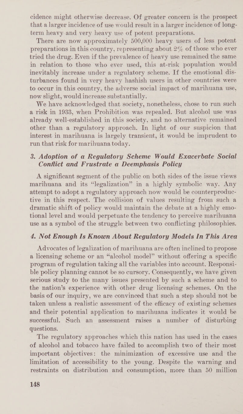 cidence might otherwise decrease. Of greater concern is the prospect that a larger incidence of use would result in a larger incidence of long- term heavy and very heavy use of potent preparations. There are now approximately 500,000 heavy users of less potent preparations in this country, representing about 2% of those who ever tried the drug. Even if the prevalence of heavy use remained the same in relation to those who ever used, this at-risk population would inevitably increase under a regulatory scheme. If the emotional dis- turbances found in very heavy hashish users in other countries were to occur in this country, the adverse social impact of marihuana use, now slight, would increase substantially. We have acknowledged that society, nonetheless, chose to run such a risk in 1938, when Prohibition was repealed. But alcohol use was already well-established in this society, and no alternative remained other than a regulatory approach. In hght of our suspicion that interest in marihuana is largely transient, it would be imprudent to run that risk for marihuana today. 3. Adoption of a Regulatory Scheme Would Exacerbate Social Conflict and Frustrate a Deemphasis Policy A significant segment of the public on both sides of the issue views marihuana and its “legalization” in a highly symbolic way. Any attempt to adopt a regulatory approach now would be counterproduc- tive in this respect. The collision of values resulting from such a dramatic shift of policy would maintain the debate at a highly emo- tional level and would perpetuate the tendency to perceive marihuana use as a symbol of the struggle between two conflicting philosophies. 4. Not Enough Is Known About Regulatory Models In This Area Advocates of legalization of marihuana are often inclined to propose a licensing scheme or an “alcohol model” without offering a specific program of regulation taking all the variables into account. Responsi- ble policy planning cannot be so cursory. Consequently, we have given serious study to the many issues presented by such a scheme and to the nation’s experience with other drug licensing schemes. On the basis of our inquiry, we are convinced that such a step should not be taken unless a realistic assessment of the efficacy of existing schemes and their potential application to marihuana indicates it would be successful. Such an assessment raises a number of disturbing questions. The regulatory approaches which this nation has used in the cases of alcohol and tobacco have failed to accomplish two of their most important objectives: the minimization of excessive use and the limitation of accessibility to the young. Despite the warning and restraints on distribution and consumption, more than 50 million