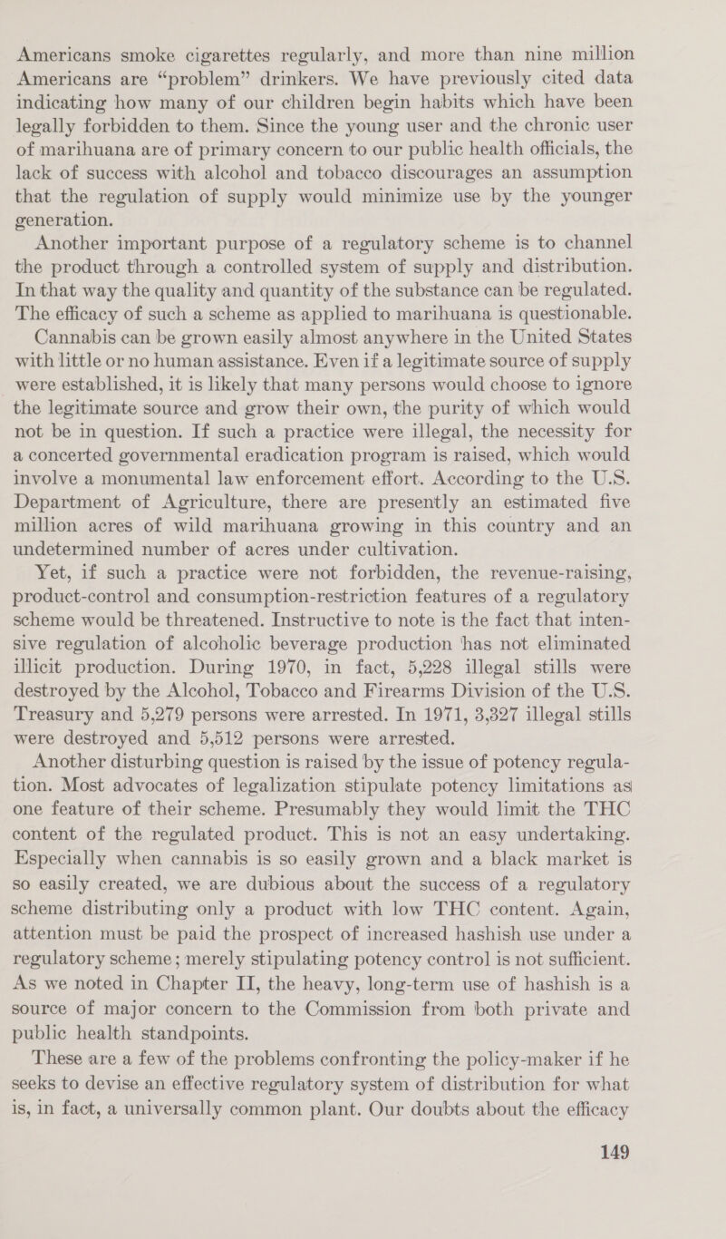 Americans smoke cigarettes regularly, and more than nine million Americans are “problem” drinkers. We have previously cited data indicating how many of our children begin habits which have been legally forbidden to them. Since the young user and the chronic user of marihuana are of primary concern to our public health officials, the lack of success with alcohol and tobacco discourages an assumption that the regulation of supply would minimize use by the younger generation. Another important purpose of a regulatory scheme is to channel the product through a controlled system of supply and distribution. In that way the quality and quantity of the substance can be regulated. The efficacy of such a scheme as applied to marihuana is questionable. Cannabis can be grown easily almost anywhere in the United States with little or no human assistance. Even if a legitimate source of supply _ were established, it is likely that many persons would choose to ignore the legitimate source and grow their own, the purity of which would not be in question. If such a practice were illegal, the necessity for a concerted governmental eradication program is raised, which would involve a monumental law enforcement effort. According to the U.S. Department of Agriculture, there are presently an estimated five million acres of wild marihuana growing in this country and an undetermined number of acres under cultivation. Yet, if such a practice were not forbidden, the revenue-raising, product-control and consumption-restriction features of a regulatory scheme would be threatened. Instructive to note is the fact that nten- sive regulation of alcoholic beverage production ‘has not eliminated illicit production. During 1970, in fact, 5,228 illegal stills were destroyed by the Alcohol, Tobacco and Firearms Division of the U-S. Treasury and 5,279 persons were arrested. In 1971, 3,327 illegal stills were destroyed and 5,512 persons were arrested. Another disturbing question is raised by the issue of potency regula- tion. Most advocates of legalization stipulate potency limitations as one feature of their scheme. Presumably they would limit the THC content of the regulated product. This is not an easy undertaking. Especially when cannabis is so easily grown and a black market is so easily created, we are dubious about the success of a regulatory scheme distributing only a product with low THC content. Again, attention must be paid the prospect of increased hashish use under a regulatory scheme; merely stipulating potency control is not sufficient. As we noted in Chapter II, the heavy, long-term use of hashish is a source of major concern to the Commission from both private and public health standpoints. These are a few of the problems confronting the policy-maker if he seeks to devise an effective regulatory system of distribution for what is, in fact, a universally common plant. Our doubts about the efficacy