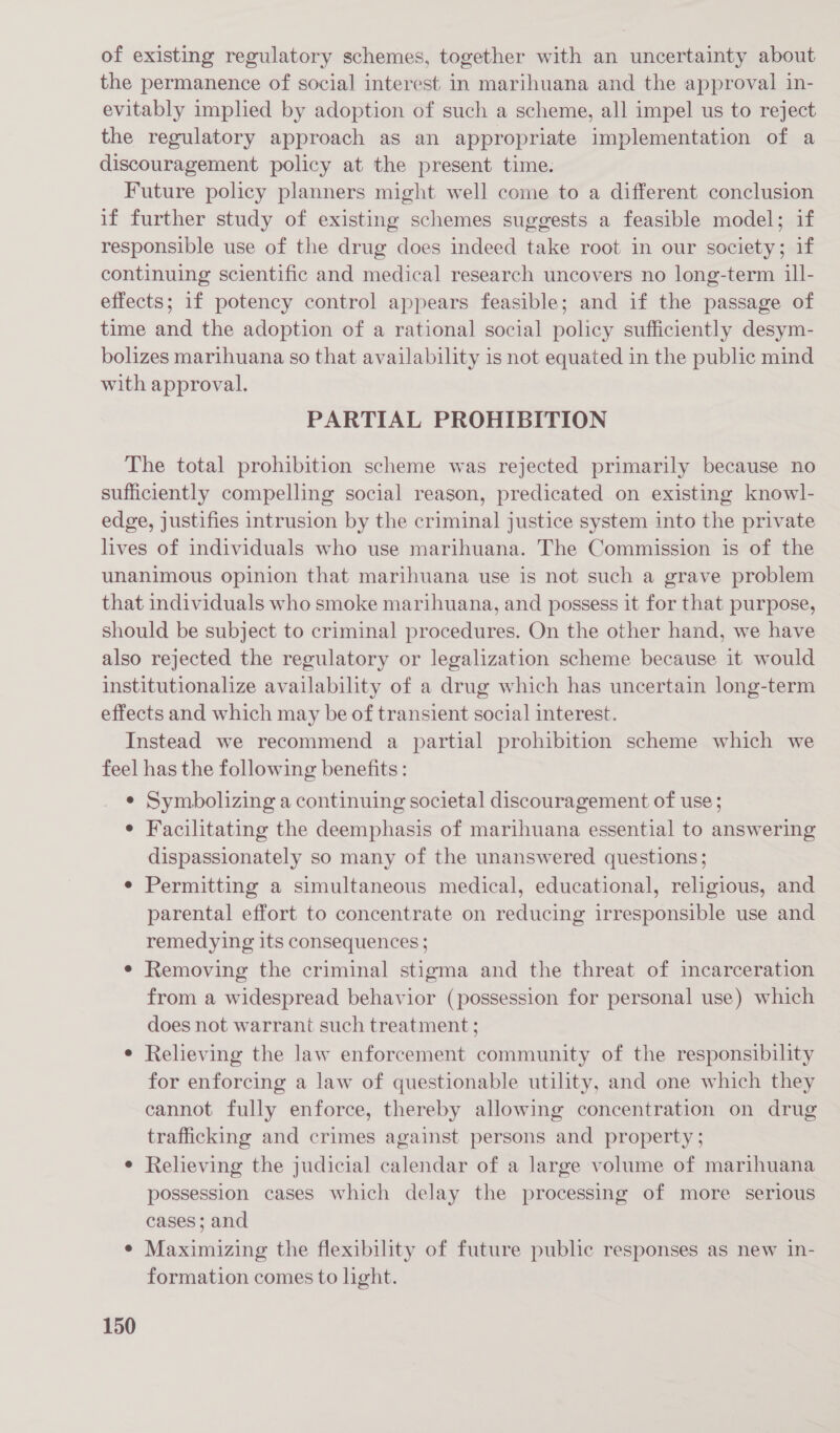 of existing regulatory schemes, together with an uncertainty about the permanence of social interest. in marihuana and the approval in- evitably implied by adoption of such a scheme, all impel us to reject the regulatory approach as an appropriate implementation of a discouragement policy at the present time. Future policy planners might well come to a different conclusion if further study of existing schemes suggests a feasible model; if responsible use of the drug does indeed take root in our society; if continuing scientific and medical research uncovers no long-term ill- effects; 1f potency control appears feasible; and if the passage of time and the adoption of a rational social policy sufficiently desym- bolizes marihuana so that availability is not equated in the public mind with approval. PARTIAL PROHIBITION The total prohibition scheme was rejected primarily because no sufficiently compelling social reason, predicated on existing knowl- edge, justifies intrusion by the criminal justice system into the private lives of individuals who use marihuana. The Commission is of the unanimous opinion that marihuana use is not such a grave problem that individuals who smoke marihuana, and possess it for that purpose, should be subject to criminal procedures. On the other hand, we have also rejected the regulatory or legalization scheme because it would institutionalize availability of a drug which has uncertain long-term effects and which may be of transient social interest. Instead we recommend a partial prohibition scheme which we feel has the following benefits : e Symbolizing a continuing societal discouragement of use; ¢ Facilitating the deemphasis of marihuana essential to answering dispassionately so many of the unanswered questions; e Permitting a simultaneous medical, educational, religious, and parental effort to concentrate on reducing irresponsible use and remedying its consequences; e Removing the criminal stigma and the threat of incarceration from a widespread behavior (possession for personal use) which does not warrant such treatment ; Relieving the law enforcement community of the responsibility for enforcing a law of questionable utility, and one which they cannot fully enforce, thereby allowing concentration on drug trafficking and crimes against persons and property; Relieving the judicial calendar of a large volume of marihuana possession cases which delay the processing of more serious cases; and ¢ Maximizing the flexibility of future public responses as new in- formation comes to light.