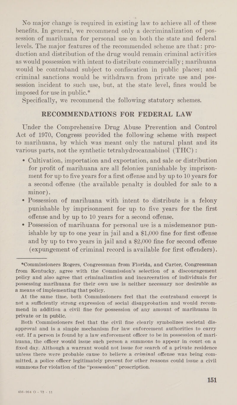 No major change is required in existing law to achieve all of these benefits. In general, we recommend only a decriminalization of pos- session of marihuana for personal use on both the state and federal levels. The major features of the recommended scheme are that: pro- duction and distribution of the drug would remain criminal activities as would possession with intent to distribute commercially ; marihuana would be contraband subject to confiscation in public places; and criminal sanctions would be withdrawn from private use and _ pos- session incident to such use, but, at the state level, fines would be imposed for use in public.* Specifically, we recommend the following statutory schemes. RECOMMENDATIONS FOR FEDERAL LAW Under the Comprehensive Drug Abuse Prevention and Control Act of 1970, Congress provided the following scheme with respect to marihuana, by which was meant only the natural plant and its various parts, not the synthetic tetrahydrocannabinol (THC) : ¢ Cultivation, importation and exportation, and sale or distribution for profit of marihuana are all felonies punishable by imprison- ment for up to five years for a first offense and by up to 10 years for a second offense (the available penalty is doubled for sale to a minor). e Possession of marihuana with intent to distribute is a felony punishable by imprisonment for up to five years for the first offense and by up to 10 years for a second offense. ¢ Possession of marihuana for personal use is a misdemeanor pun- ishable by up to one year in jail and a $1,000 fine for first offense and by up to two years in jail and a $2,000 fine for second offense (expungement of criminal record is available for first offenders). *Commissioners Rogers, Congressman from Florida, and Carter, Congressman from Kentucky, agree with the Commission’s selection of a discouragement policy and also agree that criminalization and incarceration of individuals for possessing marihuana for their own use is neither necessary nor desirable as a means of implementing that policy. At the same time, both Commissioners feel that the contraband concept is not a sufficiently strong expression of social disapprobation and would recom- mend in addition a civil fine for possession of any amount of marihuana in private or in public. Both Commissioners feel that the civil fine clearly symbolizes societal dis- approval and is a simple mechanism for law enforcement authorities to carry out. If a person is found by a law enforcement officer to be in possession of mari- huana, the officer would issue such person a summons to appear in court on a fixed day. Although a warrant would not issue for search of a private residence unless there were probable cause to believe a criminal offense was being com- mitted, a police officer legitimately present for other reasons could issue a civil summons for violation of the “possession” proscription. 151 456-964 O- 72 - 11