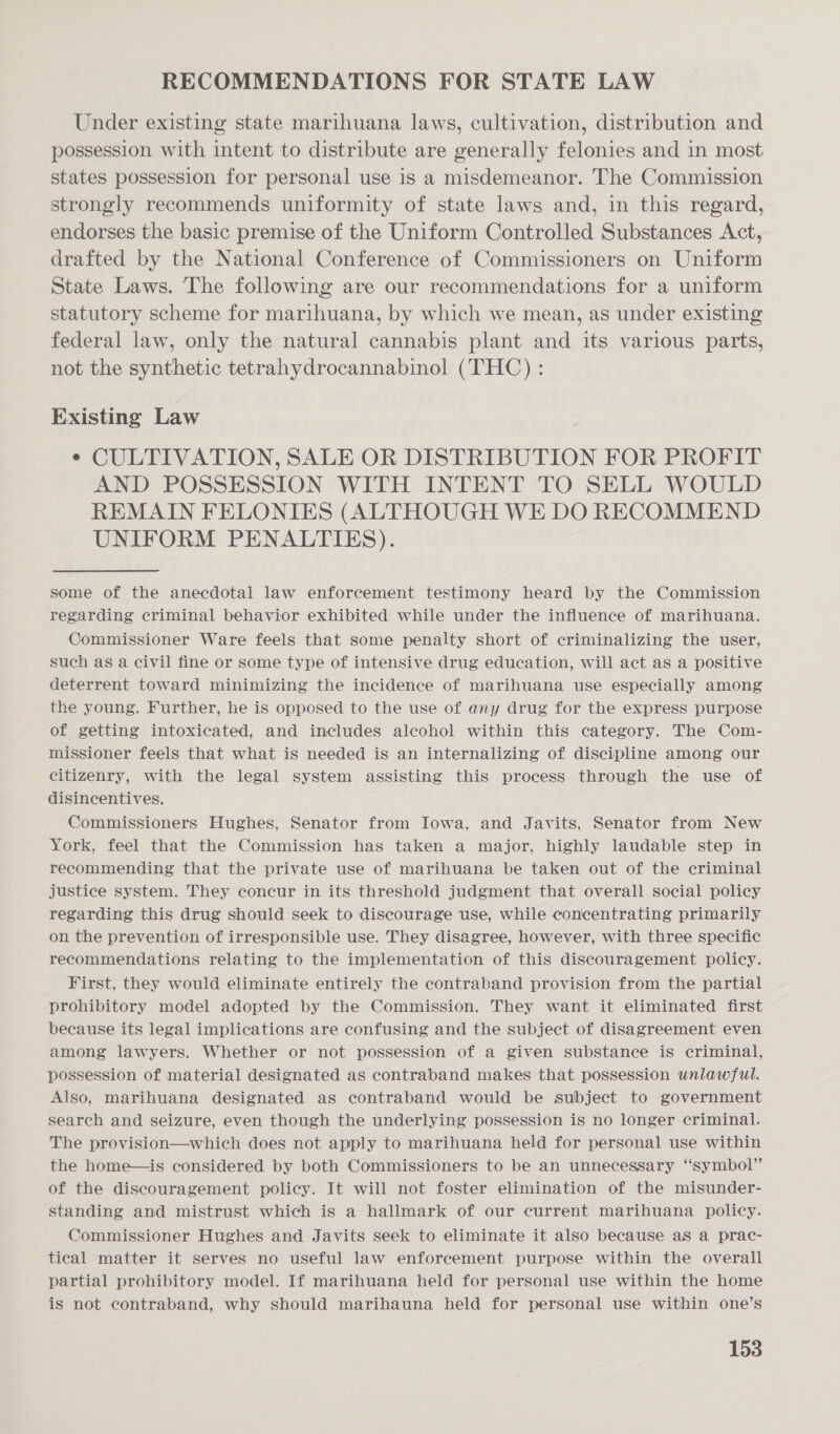 RECOMMENDATIONS FOR STATE LAW Under existing state marihuana laws, cultivation, distribution and possession with intent to distribute are generally felonies and in most states possession for personal use is a misdemeanor. The Commission strongly recommends uniformity of state laws and, in this regard, endorses the basic premise of the Uniform Controlled Substances Act, drafted by the National Conference of Commissioners on Uniform State Laws. The following are our recommendations for a uniform statutory scheme for marihuana, by which we mean, as under existing federal law, only the natural cannabis plant and its various parts, not the synthetic tetrahydrocannabinol (THC) : Existing Law ¢ CULTIVATION, SALE OR DISTRIBUTION FOR PROFIT AND POSSESSION WITH INTENT TO SELL WOULD REMAIN FELONIES (ALTHOUGH WE DO RECOMMEND UNIFORM PENALTIES). some of the anecdotal law enforcement testimony heard by the Commission regarding criminal behavior exhibited while under the influence of marihuana. Commissioner Ware feels that some penalty short of criminalizing the user, such as a civil fine or some type of intensive drug education, will act as a positive deterrent toward minimizing the incidence of marihuana use especially among the young. Further, he is opposed to the use of any drug for the express purpose of getting intoxicated, and includes alcohol within this category. The Com- missioner feels that what is needed is an internalizing of discipline among our citizenry, with the legal system assisting this process through the use of disincentives. Commissioners Hughes, Senator from Iowa, and Javits, Senator from New York, feel that the Commission has taken a major, highly laudable step in recommending that the private use of marihuana be taken out of the criminal justice system. They concur in its threshold judgment that overall social policy regarding this drug should seek to discourage use, while concentrating primarily on the prevention of irresponsible use. They disagree, however, with three specific recommendations relating to the implementation of this discouragement policy. First, they would eliminate entirely the contraband provision from the partial prohibitory model adopted by the Commission. They want it eliminated first because its legal implications are confusing and the subject of disagreement even among lawyers. Whether or not possession of a given substance is criminal, possession of material designated as contraband makes that possession unlawful. Also, marihuana designated as contraband would be subject to government search and seizure, even though the underlying possession is no longer criminal. The provision—which does not apply to marihuana held for personal use within the home—is considered by both Commissioners to be an unnecessary “symbol” of the discouragement policy. It will not foster elimination of the misunder- standing and mistrust which is a hallmark of our current marihuana policy. Commissioner Hughes and Javits seek to eliminate it also because aS a prac- tical matter it serves no useful law enforcement purpose within the overall partial prohibitory model. If marihuana held for personal use within the home is not contraband, why should marihauna held for personal use within one’s