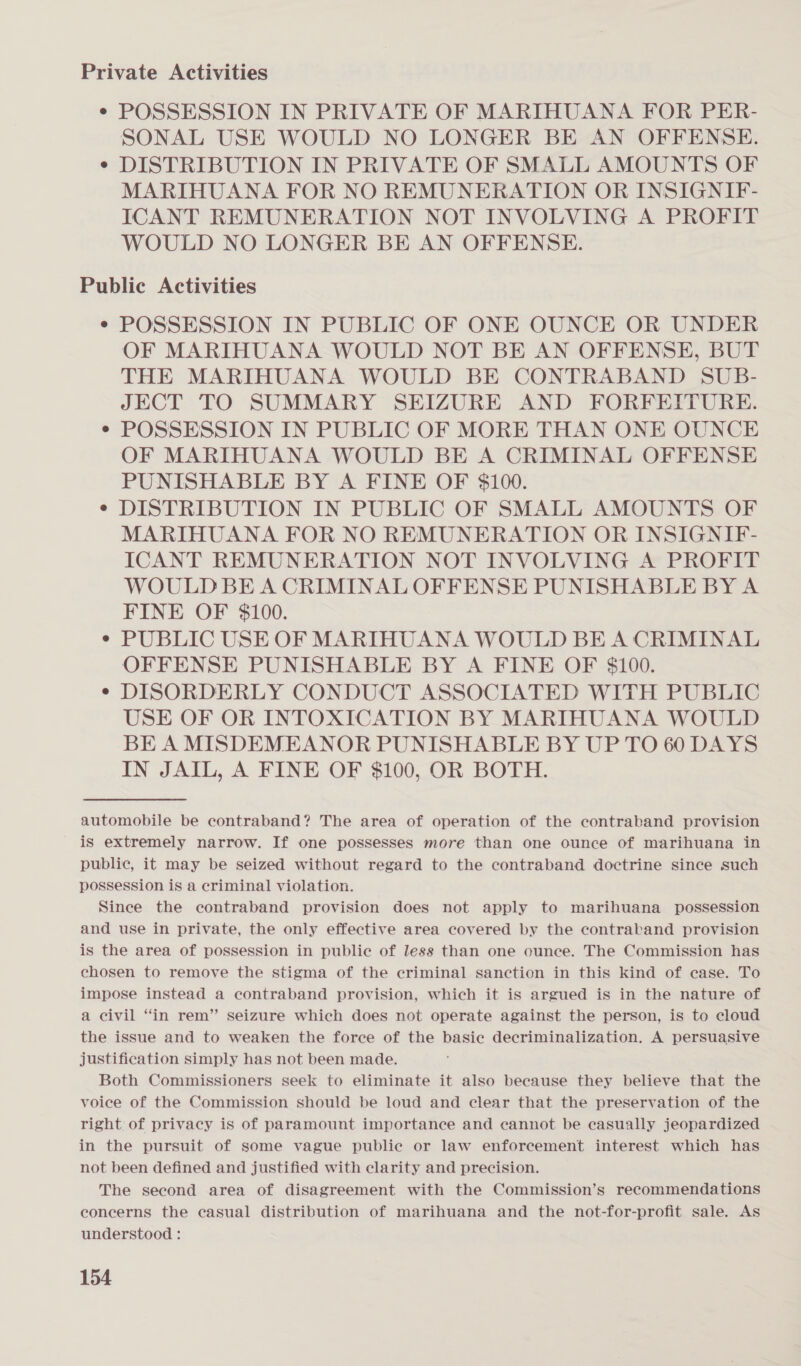 Private Activities ¢ POSSESSION IN PRIVATE OF MARIHUANA FOR PER- SONAL USE WOULD NO LONGER BE AN OFFENSE. ¢ DISTRIBUTION IN PRIVATE OF SMALL AMOUNTS OF MARIHUANA FOR NO REMUNERATION OR INSIGNIF- ICANT REMUNERATION NOT INVOLVING A PROFIT WOULD NO LONGER BE AN OFFENSE. Public Activities ¢ POSSESSION IN PUBLIC OF ONE OUNCE OR UNDER OF MARIHUANA WOULD NOT BE AN OFFENSE, BUT THE MARIHUANA WOULD BE CONTRABAND SUB- JECT TO SUMMARY SEIZURE AND FORFEITURE. POSSESSION IN PUBLIC OF MORE THAN ONE OUNCE OF MARIHUANA WOULD BE A CRIMINAL OFFENSE PUNISHABLE BY A FINE OF $100. ¢ DISTRIBUTION IN PUBLIC OF SMALL AMOUNTS OF MARIHUANA FOR NO REMUNERATION OR INSIGNIF- ICANT REMUNERATION NOT INVOLVING A PROFIT WOULD BE A CRIMINAL OFFENSE PUNISHABLE BY A FINE OF $100. PUBLIC USE OF MARIHUANA WOULD BE A CRIMINAL OFFENSE PUNISHABLE BY A FINE OF $100. DISORDERLY CONDUCT ASSOCIATED WITH PUBLIC USE OF OR INTOXICATION BY MARIHUANA WOULD BE A MISDEMEANOR PUNISHABLE BY UP TO 60 DAYS IN JAIL, A FINE OF $100, OR BOTH. automobile be contraband? The area of operation of the contraband provision is extremely narrow. If one possesses more than one ounce of marihuana in public, it may be seized without regard to the contraband doctrine since such possession is a criminal violation. Since the contraband provision does not apply to marihuana possession and use in private, the only effective area covered by the contrakand provision is the area of possession in public of less than one ounce. The Commission has chosen to remove the stigma of the criminal sanction in this kind of case. To impose instead a contraband provision, which it is argued is in the nature of a civil “in rem” seizure which does not operate against the person, is to cloud the issue and to weaken the force of the basic decriminalization. A persuasive justification simply has not been made. Both Commissioners seek to eliminate it also because they believe that the voice of the Commission should be loud and clear that the preservation of the right of privacy is of paramount importance and cannot be casually jeopardized in the pursuit of some vague public or law enforcement interest which has not been defined and justified with clarity and precision. The second area of disagreement with the Commission’s recommendations concerns the casual distribution of marihuana and the not-for-profit sale. As understood :