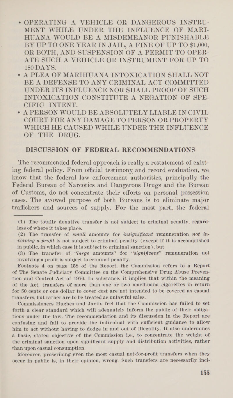 e OPERATING A VEHICLE OR DANGEROUS INSTRU- MENT WHILE UNDER THE INFLUENCE OF MARI- HUANA WOULD BE A MISDEMEANOR PUNISHABLE BY UP TO ONE YEAR IN JAIL, A FINE OF UP TO $1,000, OR BOTH, AND SUSPENSION OF A PERMIT TO OPER- ATE SUCH A VEHICLE OR INSTRUMENT FOR UP TO 180 DAYS. e A PLEA OF MARIHUANA INTOXICATION SHALL NOT BE A DEFENSE TO ANY CRIMINAL ACT COMMITTED UNDER ITS INFLUENCE NOR SHALL PROOF OF SUCH INTOXICATION CONSTITUTE A NEGATION OF SPE- CIFIC INTENT. e A PERSON WOULD BE ABSOLUTELY LIABLE IN CIVIL COURT FOR ANY DAMAGE TO PERSON OR PROPERTY WHICH HE CAUSED WHILE UNDER THE INFLUENCE OF THE DRUG. DISCUSSION OF FEDERAL RECOMMENDATIONS The recommended federal approach is really a restatement of exist- ing federal policy. From official testimony and record evaluation, we know that the federal law enforcement authorities, principally the Federal Bureau of Narcotics and Dangerous Drugs and the Bureau of Customs, do not concentrate their efforts on personal possession cases. The avowed purpose of both Bureaus is to eliminate major trafickers and sources of supply. For the most part, the federal (1) The totally donative transfer is not subject to criminal penalty, regard- less of where it takes place. (2) The transfer of small amounts for insignificant remuneration not in- volving a profit is not subject to criminal penalty (except if it is accomplished in public, in which case it is subject to criminal sanction), but (3) The transfer of “large amounts” for “significant” remuneration not involving a profit is subject to criminal penalty. Footnote 4 on page 158 of the Report, the Commission refers to a Report of The Senate Judiciary Committee on the Comprehensive Drug Abuse Preven- tion and Control Act of 1970. In substance, it implies that within the meaning of the Act, transfers of more than one or two marihuana cigarettes in return for 50 cents or one dollar to cover cost are not intended to be covered as casual transfers, but rather are to be treated as unlawful sales. Commissioners Hughes and Javits feel that the Commission has failed to set forth a clear standard which will adequately inform the public of their obliga- tions under the law. The recommendation and its discussion in the Report are confusing and fail to provide the individual with sufficient guidance to allow him to act without having to dodge in and out of illegality. It also undermines a basic, stated objective of the Commission i.e., to concentrate the weight of the criminal sanction upon significant supply and distribution activities, rather than upon casual consumption. Moreover, proscribing even the most casual not-for-profit transfers when they occur in public is, in their opinion, wrong. Such transfers are necessarily inci-