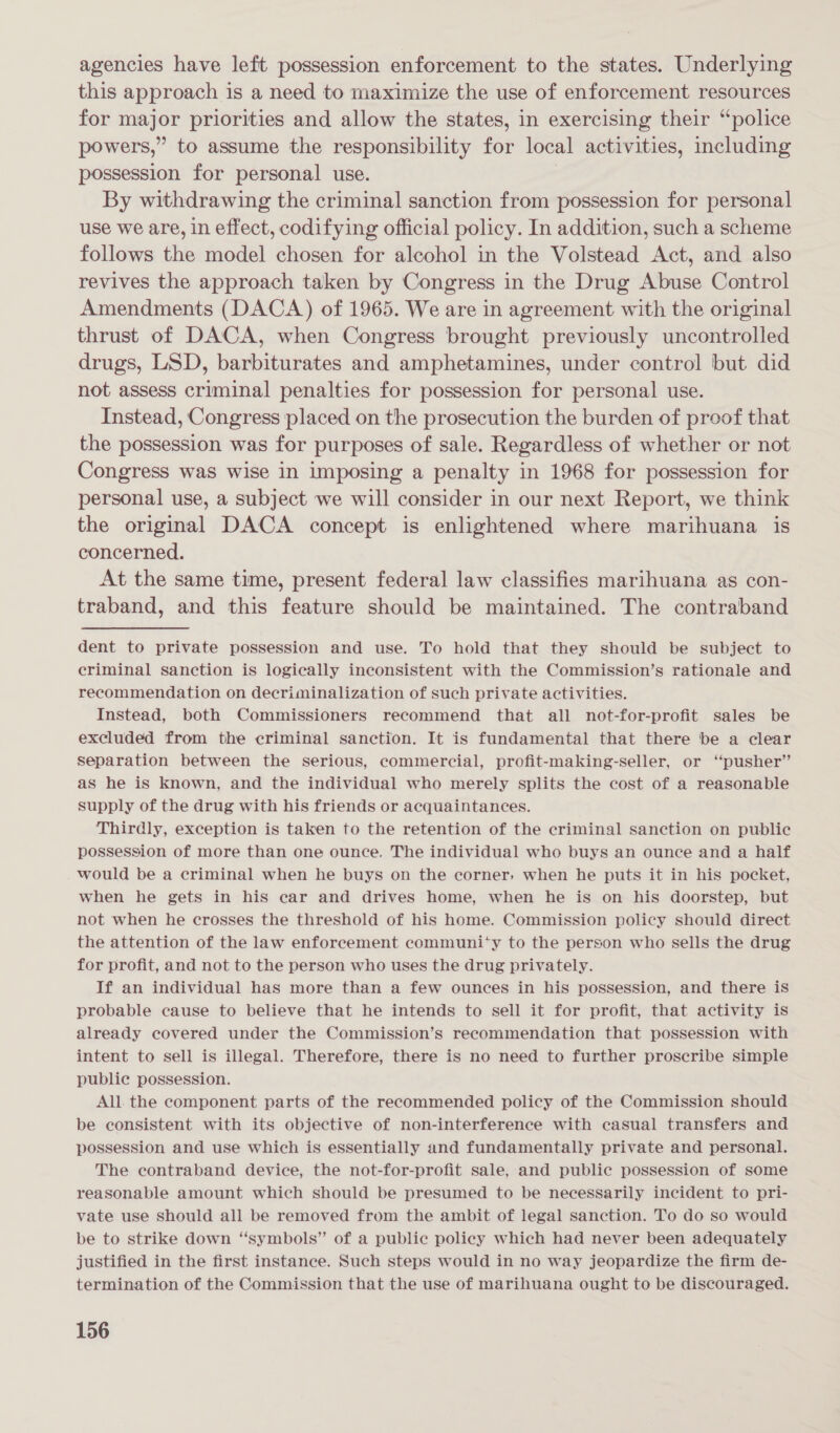 agencies have left possession enforcement to the states. Underlying this approach is a need to maximize the use of enforcement resources for major priorities and allow the states, in exercising their “police powers,” to assume the responsibility for local activities, including possession for personal use. By withdrawing the criminal sanction from possession for personal use we are, in effect, codifying official policy. In addition, such a scheme follows the model chosen for alcohol in the Volstead Act, and also revives the approach taken by Congress in the Drug Abuse Control Amendments (DACA) of 1965. We are in agreement with the original thrust of DACA, when Congress brought previously uncontrolled drugs, LSD, barbiturates and amphetamines, under control but did not assess criminal penalties for possession for personal use. Instead, Congress placed on the prosecution the burden of proof that the possession was for purposes of sale. Regardless of whether or not Congress was wise in imposing a penalty in 1968 for possession for personal use, a subject we will consider in our next Report, we think the original DACA concept is enlightened where marihuana is concerned. At the same time, present federal law classifies marihuana as con- traband, and this feature should be maintained. The contraband dent to private possession and use. To hold that they should be subject to criminal sanction is logically inconsistent with the Commission’s rationale and recommendation on decriminalization of such private activities. Instead, both Commissioners recommend that all not-for-profit sales be excluded from the criminal sanction. It is fundamental that there be a clear separation between the serious, commercial, profit-making-seller, or ‘pusher’ as he is known, and the individual who merely splits the cost of a reasonable supply of the drug with his friends or acquaintances. Thirdly, exception is taken to the retention of the criminal sanction on public possession of more than one ounce. The individual who buys an ounce and a half would be a criminal when he buys on the corner, when he puts it in his pocket, when he gets in his car and drives home, when he is on his doorstep, but not when he crosses the threshold of his home. Commission policy should direct the attention of the law enforcement communi‘y to the person who sells the drug for profit, and not to the person who uses the drug privately. If an individual has more than a few ounces in his possession, and there is probable cause to believe that he intends to sell it for profit, that activity is already covered under the Commission’s recommendation that possession with intent to sell is illegal. Therefore, there is no need to further proscribe simple public possession. All. the component parts of the recommended policy of the Commission should be consistent with its objective of non-interference with casual transfers and possession and use which is essentially and fundamentally private and personal. The contraband device, the not-for-profit sale, and public possession of some reasonable amount which should be presumed to be necessarily incident to pri- vate use should all. be removed from the ambit of legal sanction. To do so would be to strike down “symbols” of a public policy which had never been adequately justified in the first instance. Such steps would in no way jeopardize the firm de- termination of the Commission that the use of marihuana ought to be discouraged.