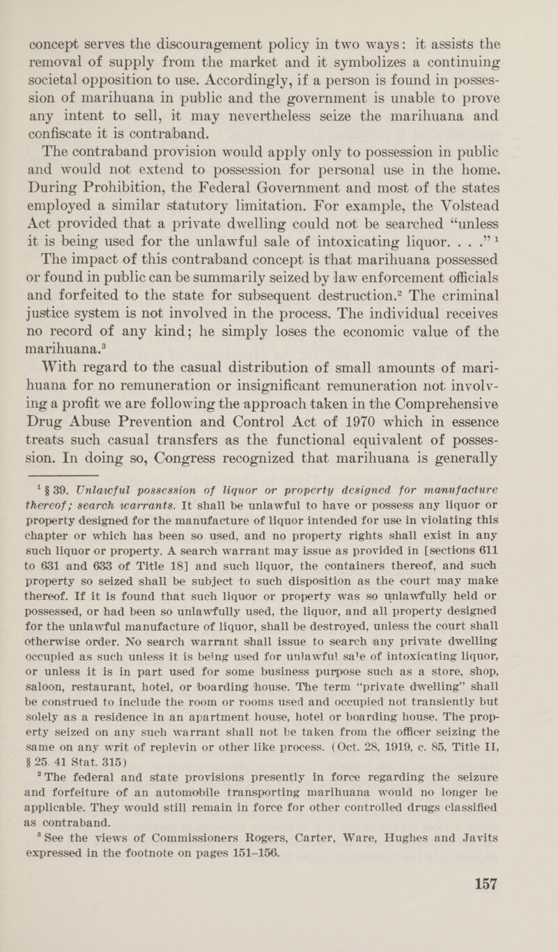 concept serves the discouragement policy in two ways: it assists the removal of supply from the market and it symbolizes a continuing societal opposition to use. Accordingly, if a person is found in posses- sion of marihuana in public and the government is unable to prove any intent to sell, it may nevertheless seize the marihuana and confiscate it is contraband. The contraband provision would apply only to possession in public and would not extend to possession for personal use in the home. During Prohibition, the Federal Government and most of the states employed a similar statutory limitation. For example, the Volstead Act provided that a private dwelling could not be searched “unless it is being used for the unlawful sale of intoxicating liquor. .. .”? The impact of this contraband concept is that marihuana possessed or found in public can be summarily seized by law enforcement officials and forfeited to the state for subsequent destruction.? The criminal justice system is not involved in the process. The individual receives no record of any kind; he simply loses the economic value of the marihuana.* With regard to the casual distribution of small amounts of mari- huana for no remuneration or insignificant remuneration not involv- ing a profit we are following the approach taken in the Comprehensive Drug Abuse Prevention and Control Act of 1970 which in essence treats such casual transfers as the functional equivalent of posses- sion. In doing so, Congress recognized that marihuana is generally *$39. Unlawful possession of liquor or property designed for manufacture thereof; search warrants. It shall be unlawful to have or possess any liquor or property designed for the manufacture of liquor intended for use in violating this chapter or which has been so used, and no property rights shall exist in any such liquor or property. A search warrant may issue as provided in [sections 611 to 631 and 633 of Title 18] and such liquor, the containers thereof, and such property so seized shall be subject to such disposition as the court may make thereof. If it is found that such liquor or property was so unlawfully held or possessed, or had been so unlawfully used, the liquor, and all property designed for the unlawful manufacture of liquor, shall be destroyed, unless the court shall ectherwise order. No search warrant shall issue to search any private dwelling occupied as such unless it is being used for unlawful sa'e of intoxicating liquor, or unless it is in part used for some business purpose such as a Store, shop, saloon, restaurant, hotel, or boarding house. The term “private dwelling” shall be construed to include the room or rooms used and occupied not transiently but solely as a residence in an apartment house, hotel or boarding house. The prop- erty seized on any such warrant shall not be taken from the officer seizing the Same on any writ of replevin or other like process. (Oct. 28, 1919, c. 85, Title IT, § 25. 41 Stat. 315) ?The federal and state provisions presently in force regarding the seizure and forfeiture of an automobile transporting marihuana would no longer be applicable. They would still remain in force for other controlled drugs classified as contraband. &gt;See the views of Commissioners Rogers, Carter, Ware, Hughes and Javits expressed in the footnote on pages 151-156.