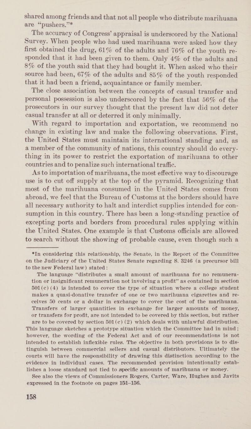 shared among friends and that not all people who distribute marihuana are ‘“pushers.”* The accuracy of Congress’ appraisal is underscored by the National Survey. When people who had used marihuana were asked how they first obtained the drug, 61% of the adults and 76% of the youth re- sponded that it had been given to them. Only 4% of the adults and 8% of the youth said that they had bought it. When asked who their source had been, 67% of the adults and 85% of the youth responded that it had been a friend, acquaintance or family member. The close association between the concepts of casual transfer and personal possession is also underscored by the fact that 56% of the prosecutors in our survey thought that the present law did not deter casual transfer at all or deterred it only minimally. With regard to importation and exportation, we recommend no change in existing law and make the following observations. First, the United States must maintain its international standing and, as a member of the community of nations, this country should do every- thing in its power to restrict the exportation of marihuana to other countries and to penalize such international traffic. As to importation of marihuana, the most effective way to discourage use is to cut off supply at the top of the pyramid. Recognizing that most of the marihuana consumed in the United States comes from abroad, we feel that the Bureau of Customs at the borders should have all necessary authority to halt and interdict supplies intended for con- sumption in this country. There has been a long-standing practice of excepting ports and borders from procedural rules applying within the United States. One example is that Customs officials are allowed to search without the showing of probable cause, even though such a *In considering this relationship, the Senate, in the Report of the Committee on the Judiciary of the United States Senate regarding S. 3246 (a precursor bill to the new Federal law) stated: The language “distributes a small amount of marihuana for no remunera- tion or insignificant remuneration not involving a profit” as contained in section 501(c) (4) is intended to cover the type of situation where a college student makes a quasi-donative transfer of one or two marihuana cigarettes and re- ceives 50 cents or a dollar in exchange to cover the cost of the marihuana. Transfers of larger quantities in exchange for larger amounts of money, or transfers for profit, are not intended to be covered by this section, but rather are to be covered by section 501(¢) (2) which deals with unlawful distribution. This language sketches a prototype situation which the Committee had in mind; however, the wording of the Federal Act and of our recommendations is not intended to establish inflexible rules. The objective in both provisions is to dis- tinguish between commercial sellers and casual distributors. Ultimately the courts will have the responsibility of drawing this distinction according to the evidence in individual cases. The recommended provision intentionally estab- lishes a loose standard not tied to specific amounts of marihuana or money. See also the views of Commissioners Rogers, Carter, Ware, Hughes and Javits expressed in the footnote on pages 151-156.