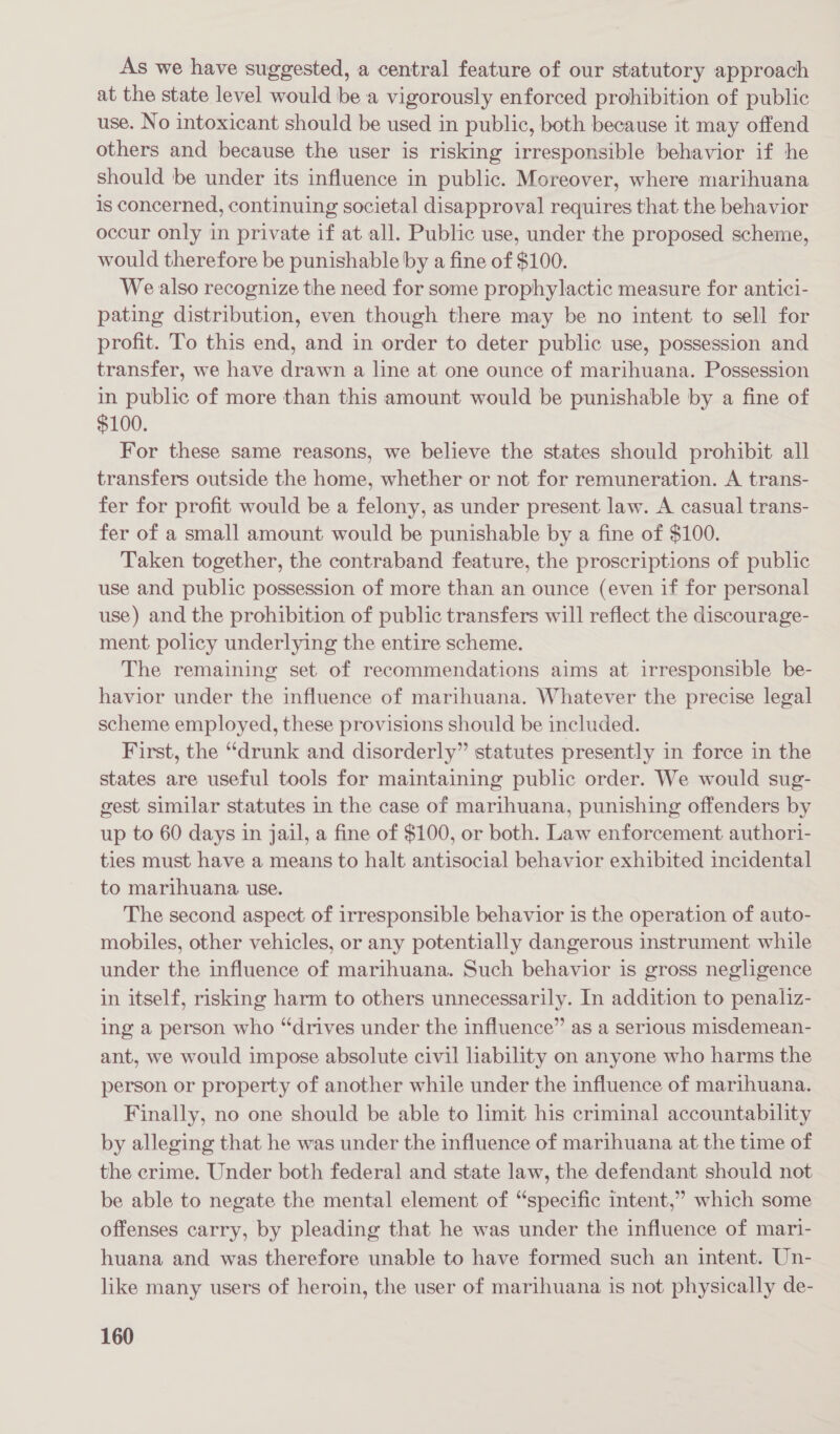 As we have suggested, a central feature of our statutory approach at the state level would be a vigorously enforced prohibition of public use. No intoxicant should be used in public, both because it may offend others and because the user is risking irresponsible behavior if he should be under its influence in public. Moreover, where marihuana is concerned, continuing societal disapproval requires that the behavior ocour only in private if at all. Public use, under the proposed scheme, would therefore be punishable by a fine of $100. We also recognize the need for some prophylactic measure for antici- pating distribution, even though there may be no intent to sell for profit. To this end, and in order to deter public use, possession and transfer, we have drawn a line at one ounce of marihuana. Possession in public of more than this amount would be punishable by a fine of $100. For these same reasons, we believe the states should prohibit all transfers outside the home, whether or not for remuneration. A trans- fer for profit would be a felony, as under present law. A casual trans- fer of a small amount would be punishable by a fine of $100. Taken together, the contraband feature, the proscriptions of public use and public possession of more than an ounce (even if for personal use) and the prohibition of public transfers will reflect the discourage- ment policy underlying the entire scheme. The remaining set of recommendations aims at irresponsible be- havior under the influence of marihuana. Whatever the precise legal scheme employed, these provisions should be included. First, the “drunk and disorderly” statutes presently in force in the states are useful tools for maintaining public order. We would sug- gest similar statutes in the case of marihuana, punishing offenders by up to 60 days in jail, a fine of $100, or both. Law enforcement authori- ties must have a means to halt antisocial behavior exhibited incidental to marihuana. use. The second aspect of irresponsible behavior is the operation of auto- mobiles, other vehicles, or any potentially dangerous instrument while under the influence of marihuana. Such behavior is gross negligence in itself, risking harm to others unnecessarily. In addition to penaliz- ing a person who “drives under the influence” as a serious misdemean- ant, we would impose absolute civil liability on anyone who harms the person or property of another while under the influence of marihuana. Finally, no one should be able to limit his criminal accountability by alleging that he was under the influence of marihuana at the time of the crime. Under both federal and state law, the defendant should not be able to negate the mental element of “specific intent,” which some offenses carry, by pleading that he was under the influence of mari- huana and was therefore unable to have formed such an intent. Un- like many users of heroin, the user of marihuana is not physically de-