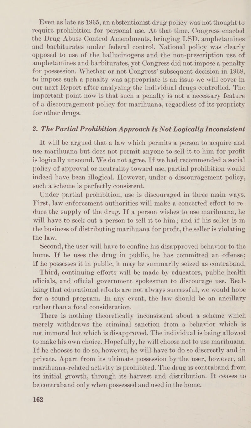Even as late as 1965, an abstentionist drug policy was not thought to require prohibition for personal use. At that time, Congress enacted the Drug Abuse Control Amendments, bringing LSD, amphetamines and barbiturates under federal control. National policy was clearly opposed to use of the hallucinogens and the non-prescription use of amphetamines and barbiturates, yet Congress did not impose a penalty for possession. Whether or not. Congress’ subsequent decision in 1968, to impose such a penalty was appropriate is an issue we will cover in our next Report after analyzing the individual drugs controlled. The important point now is that such a penalty is not a necessary feature of a discouragement policy for marihuana, regardless of its propriety for other drugs. 2. The Partial Prohibition Approach Is Not Logically Inconsistent It will be argued that a law which permits a person to acquire and use marihuana but does not permit anyone to sell it to him for profit is logically unsound. We do not agree. If we had recommended a social policy of approval or neutrality toward use, partial prohibition would indeed have been illogical. However, under a discouragement policy, such a scheme is perfectly consistent. Under partial prohibition, use is discouraged in three main ways. First, law enforcement authorities will make a concerted effort to re- duce the supply of the drug. If a person wishes to use marihuana, he will have to seek out a person to sell it to him; and if his seller is in the business of distributing marihuana for profit, the seller is violating the law. Second, the user will have to confine his disapproved behavior to the home. If he uses the drug in public, he has committed an offense; if he possesses it in public, it may be summarily seized as contraband. Third, continuing efforts will be made by educators, public health officials, and official government spokesmen to discourage use. Real- izing that educational efforts are not always successful, we would hope for a sound program. In any event, the law should be an ancillary rather than a focal consideration. There is nothing theoretically inconsistent about a scheme which merely withdraws the criminal sanction from a behavior which is not immoral but which is disapproved. The individual is being allowed to make his own choice. Hopefully, he will choose not to use marihuana. If he chooses to do so, however, he will have to do so discreetly and in private. Apart from its ultimate possession by the user, however, all marihuana-related activity is prohibited. The drug is contraband from its initial growth, through its harvest and distribution. It ceases to be contraband only when possessed and used in the home.
