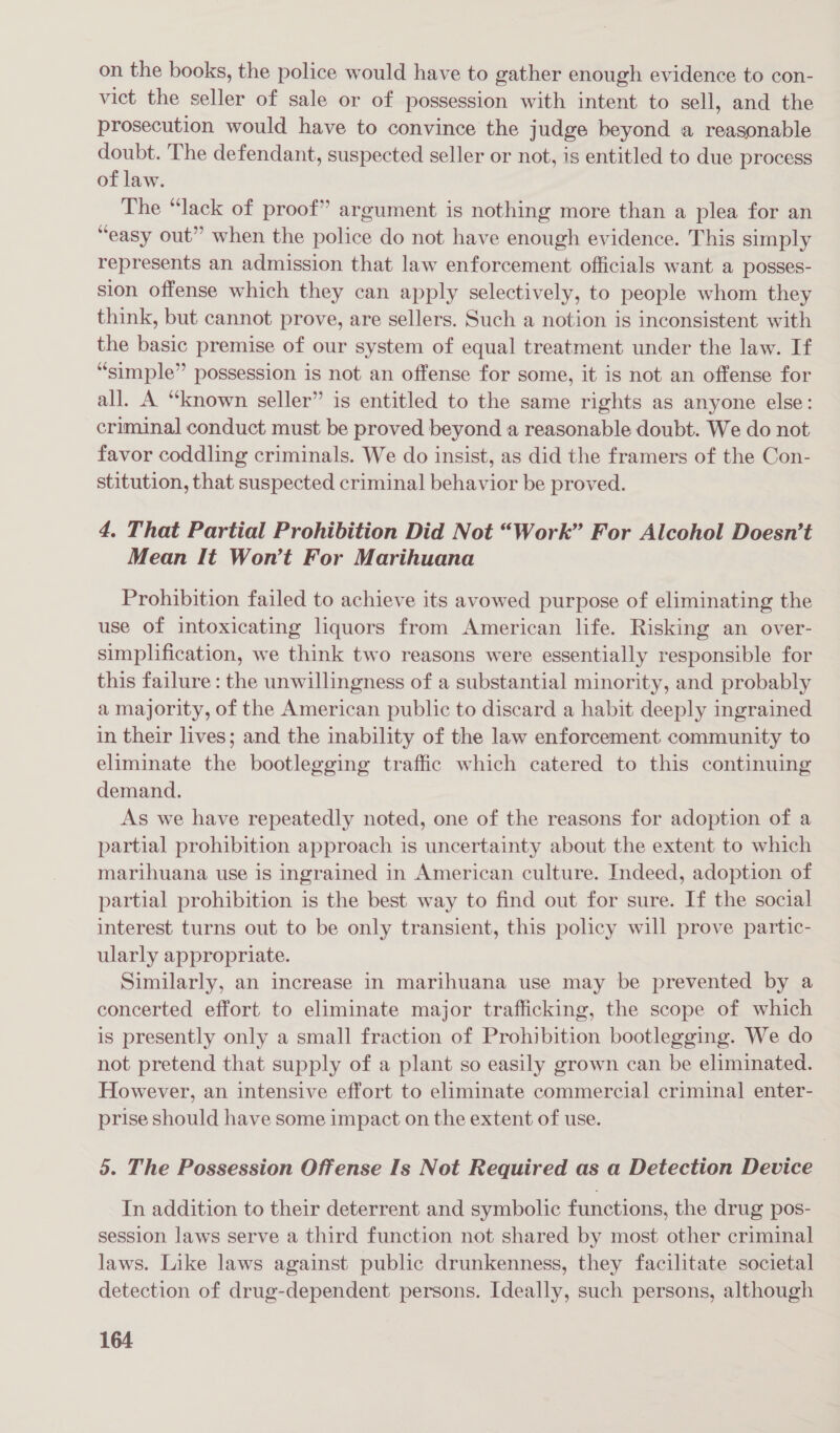 on the books, the police would have to gather enough evidence to con- vict the seller of sale or of possession with intent to sell, and the prosecution would have to convince the judge beyond a reasonable doubt. The defendant, suspected seller or not, is entitled to due process of law. The “lack of proof” argument is nothing more than a plea for an “easy out” when the police do not have enough evidence. This simply represents an admission that law enforcement officials want a posses- sion offense which they can apply selectively, to people whom they think, but cannot prove, are sellers. Such a notion is inconsistent with the basic premise of our system of equal treatment under the law. If “simple” possession is not an offense for some, it is not an offense for all. A “known seller” is entitled to the same rights as anyone else: criminal conduct must be proved beyond a reasonable doubt. We do not favor coddling criminals. We do insist, as did the framers of the Con- stitution, that suspected criminal behavior be proved. 4. That Partial Prohibition Did Not “Work” For Alcohol Doesn’t Mean It Won’t For Marihuana Prohibition failed to achieve its avowed purpose of eliminating the use of intoxicating liquors from American life. Risking an over- simplification, we think two reasons were essentially responsible for this failure: the unwillingness of a substantial minority, and probably a majority, of the American public to discard a habit deeply ingrained in their lives; and the inability of the law enforcement community to eliminate the bootlegging traffic which catered to this continuing demand. As we have repeatedly noted, one of the reasons for adoption of a partial prohibition approach is uncertainty about the extent to which marihuana use is ingrained in American culture. Indeed, adoption of partial prohibition is the best way to find out for sure. If the social interest turns out to be only transient, this policy will prove partic- ularly appropriate. Similarly, an increase in marihuana use may be prevented by a concerted effort to eliminate major trafficking, the scope of which is presently only a small fraction of Prohibition bootlegging. We do not pretend that supply of a plant so easily grown can be eliminated. However, an intensive effort to eliminate commercial criminal enter- prise should have some impact on the extent of use. 5. The Possession Offense Is Not Required as a Detection Device In addition to their deterrent and symbolic functions, the drug pos- session laws serve a third function not shared by most other criminal laws. Like laws against public drunkenness, they facilitate societal detection of drug-dependent persons. Ideally, such persons, although