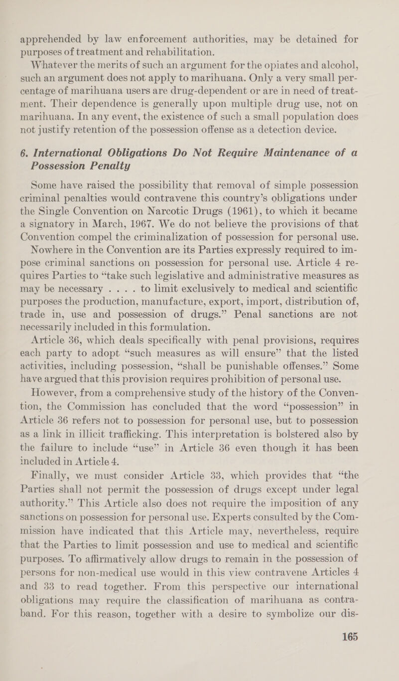 apprehended by law enforcement authorities, may be detained for purposes of treatment and rehabilitation. Whatever the merits of such an argument for the opiates and alcohol, such an argument does not apply to marihuana. Only a very small per- centage of marihuana users are drug-dependent or are in need of treat- ment. Their dependence is generally upon multiple drug use, not on marihuana. In any event, the existence of such a small population does not justify retention of the possession offense as a detection device. 6. International Obligations Do Not Require Maintenance of a Possession Penalty Some have raised the possibility that removal of simple possession criminal penalties would contravene this country’s obligations under the Single Convention on Narcotic Drugs (1961), to which it became a signatory in March, 1967. We do not believe the provisions of that Convention compel the criminalization of possession for personal use. Nowhere in the Convention are its Parties expressly required to im- pose criminal sanctions on possession for personal use. Article 4 re- quires Parties to “take such legislative and administrative measures as may be necessary ... . to limit exclusively to medical and scientific purposes the production, manufacture, export, import, distribution of, trade in, use and possession of drugs.” Penal sanctions are not necessarily included in this formulation. Article 36, which deals specifically with penal provisions, requires each party to adopt “such measures as will ensure” that the listed activities, including possession, “shall be punishable offenses.” Some have argued that this provision requires prohibition of personal use. However, from a comprehensive study of the history of the Conven- tion, the Commission has concluded that the word “possession” in Article 36 refers not to possession for personal use, but to possession as a link in illicit trafficking. This interpretation is bolstered also by the failure to include “use” in Article 86 even though it has been included in Article 4. Finally, we must consider Article 33, which provides that “the Parties shall not permit the possession of drugs except under legal authority.” This Article also does not require the imposition of any sanctions on possession for personal use. Experts consulted by the Com- mission have indicated that this Article may, nevertheless, require that the Parties to limit possession and use to medical and scientific purposes. To affirmatively allow drugs to remain in the possession of persons for non-medical use would in this view contravene Articles 4 and 33 to read together. From this perspective our international obligations may require the classification of marihuana as contra- band. For this reason, together with a desire to symbolize our dis-