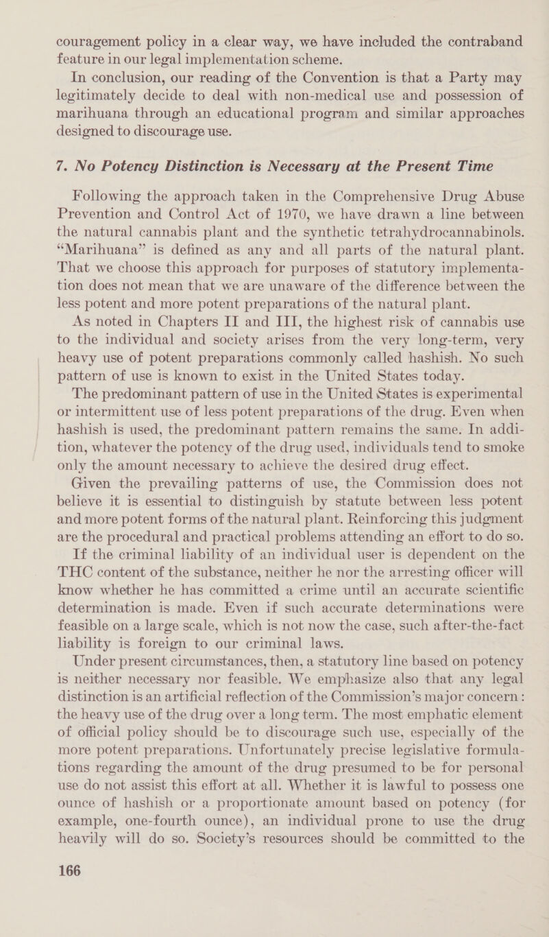 couragement policy in a clear way, we have included the contraband feature in our legal implementation scheme. In conclusion, our reading of the Convention is that a Party may legitimately decide to deal with non-medical use and possession of marihuana through an educational program and similar approaches designed to discourage use. 7. No Potency Distinction is Necessary at the Present Time Following the approach taken in the Comprehensive Drug Abuse Prevention and Control Act of 1970, we have drawn a line between the natural cannabis plant and the synthetic tetrahydrocannabinols. “Marihuana” is defined as any and all parts of the natural plant. That we choose this approach for purposes of statutory implementa- tion does not mean that we are unaware of the difference between the less potent and more potent preparations of the natural plant. As noted in Chapters II and III, the highest risk of cannabis use to the individual and society arises from the very long-term, very heavy use of potent preparations commonly called hashish. No such pattern of use is known to exist in the United States today. The predominant pattern of use in the United States is experimental or intermittent use of less potent preparations of the drug. Even when hashish is used, the predominant pattern remains the same. In addi- tion, whatever the potency of the drug used, individuals tend to smoke only the amount necessary to achieve the desired drug effect. Given the prevailing patterns of use, the Commission does not believe it is essential to distinguish by statute between less potent and more potent forms of the natural plant. Reinforcing this judgment are the procedural and practical problems attending an effort to do so. If the criminal liability of an individual user is dependent on the THC content of the substance, neither he nor the arresting officer will know whether he has committed a crime until an accurate scientific determination is made. Even if such accurate determinations were feasible on a large scale, which is not now the case, such after-the-fact lability is foreign to our criminal laws. Under present circumstances, then, a statutory line based on potency is neither necessary nor feasible. We emphasize also that any legal distinction is an artificial reflection of the Commission’s major concern : the heavy use of the drug over a long term. The most emphatic element of official policy should be to discourage such use, especially of the more potent preparations. Unfortunately precise legislative formula- tions regarding the amount of the drug presumed to be for personal use do not assist this effort at all. Whether it is lawful to possess one ounce of hashish or a proportionate amount based on potency (for example, one-fourth ounce), an individual prone to use the drug heavily will do so. Society’s resources should be committed to the