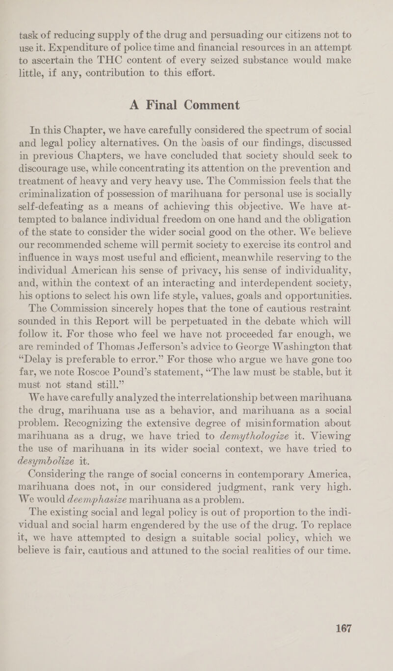 task of reducing supply of the drug and persuading our citizens not to use it. Expenditure of police time and financial resources in an attempt to ascertain the THC content of every seized substance would make little, if any, contribution to this effort. A Final Comment In this Chapter, we have carefully considered the spectrum of social and legal policy alternatives. On the basis of our findings, discussed in previous Chapters, we have concluded that society should seek to discourage use, while concentrating its attention on the prevention and treatment of heavy and very heavy use. The Commission feels that the criminalization of possession of marihuana for personal use is socially self-defeating as a means of achieving this objective. We have at- tempted to balance individual freedom on one hand and the obligation of the state to consider the wider social good on the other. We believe our recommended scheme will permit society to exercise its control and influence in ways most useful and efficient, meanwhile reserving to the individual American his sense of privacy, his sense of individuality, and, within the context of an interacting and interdependent society, his options to select his own life style, values, goals and opportunities. The Commission sincerely hopes that the tone of cautious restraint sounded in this Report will be perpetuated in the debate which will follow it. For those who feel we have not proceeded far enough, we are reminded of Thomas Jefferson’s advice to George Washington that “Delay is preferable to error.” For those who argue we have gone too far, we note Roscoe Pound’s statement, “The law must be stable, but it must not stand still.” We have carefully analyzed the interrelationship between marihuana the drug, marihuana use as a behavior, and marthuana as a social problem. Recognizing the extensive degree of misinformation about marihuana as a drug, we have tried to demythologize it. Viewing the use of marihuana in its wider social context, we have tried to desymbolize it. Considering the range of social concerns in contemporary America, marihuana does not, in our considered judgment, rank very high. We would deemphasize marihuana as a problem. The existing social and legal policy is out of proportion to the indi- vidual and social harm engendered by the use of the drug. To replace it, we have attempted to design a suitable social policy, which we believe is fair, cautious and attuned to the social realities of our time.