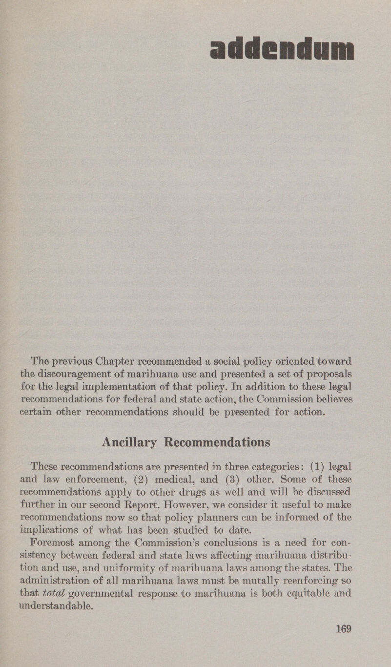  The previous Chapter recommended a social policy oriented toward the discouragement of marihuana use and presented a set of proposals for the legal implementation of that policy. In addition to these legal recommendations for federal and state action, the Commission believes certain other recommendations should be presented for action. Ancillary Recommendations These recommendations are presented in three categories: (1) legal and law enforcement, (2) medical, and (3) other. Some of these recommendations apply to other drugs as well and will be discussed further in our second Report. However, we consider it useful to make recommendations now so that policy planners can be informed of the implications of what has been studied to date. Foremost among the Commission’s conclusions is a need for con- sistency between federal and state laws affecting marihuana distribu- tion and use, and uniformity of marihuana laws among the states. The administration of all marihuana laws must be mutally reenforcing so that total governmental response to marihuana is both equitable and understandable.