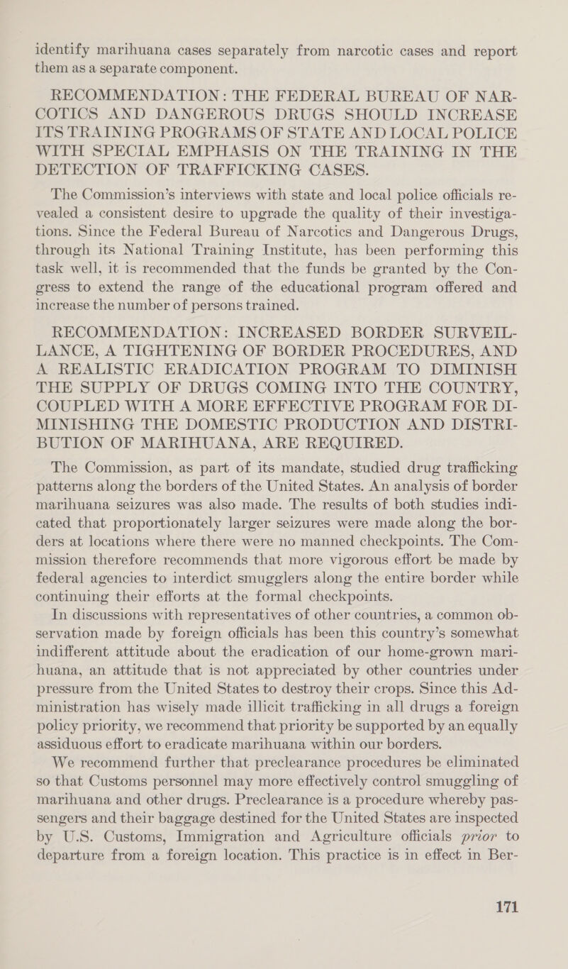 identify marihuana cases separately from narcotic cases and report them as a separate component. RECOMMENDATION: THE FEDERAL BUREAU OF NAR- COTICS AND DANGEROUS DRUGS SHOULD INCREASE ITS TRAINING PROGRAMS OF STATE AND LOCAL POLICE WITH SPECIAL EMPHASIS ON THE TRAINING IN THE DETECTION OF TRAFFICKING CASES. The Commission’s interviews with state and local police officials re- vealed a consistent desire to upgrade the quality of their investiga- tions. Since the Federal Bureau of Narcotics and Dangerous Drugs, through its National Training Institute, has been performing this task well, it is recommended that the funds be granted by the Con- gress to extend the range of the educational program offered and increase the number of persons trained. RECOMMENDATION: INCREASED BORDER SURVEIL- LANCE, A TIGHTENING OF BORDER PROCEDURES, AND A REALISTIC ERADICATION PROGRAM TO DIMINISH THE SUPPLY OF DRUGS COMING INTO THE COUNTRY, COUPLED WITH A MORE EFFECTIVE PROGRAM FOR DI- MINISHING THE DOMESTIC PRODUCTION AND DISTRI- BUTION OF MARIHUANA, ARE REQUIRED. The Commission, as part of its mandate, studied drug trafficking patterns along the borders of the United States. An analysis of border marihuana seizures was also made. The results of both studies indi- cated that proportionately larger seizures were made along the bor- ders at locations where there were no manned checkpoints. The Com- mission therefore recommends that more vigorous effort be made by federal agencies to interdict smugglers along the entire border while continuing their efforts at the formal checkpoints. In discussions with representatives of other countries, a common ob- servation made by foreign officials has been this country’s somewhat indifferent attitude about the eradication of our home-grown mari- huana, an attitude that is not appreciated by other countries under pressure from the United States to destroy their crops. Since this Ad- ministration has wisely made illicit trafficking in all drugs a foreign policy priority, we recommend that priority be supported by an equally assiduous effort to eradicate marihuana within our borders. We recommend further that preclearance procedures be eliminated so that Customs personnel may more effectively control smuggling of marihuana and other drugs. Preclearance is a procedure whereby pas- sengers and their baggage destined for the United States are inspected by U.S. Customs, Immigration and Agriculture officials prior to departure from a foreign location. This practice is in effect in Ber-