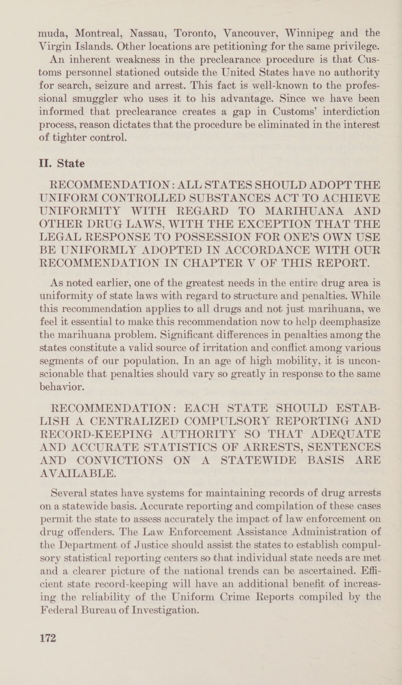 muda, Montreal, Nassau, Toronto, Vancouver, Winnipeg and the Virgin Islands. Other locations are petitioning for the same privilege. An inherent weakness in the preclearance procedure is that Cus- toms personnel stationed outside the United States have no authority for search, seizure and arrest. This fact 1s well-known to the profes- sional smuggler who uses it to his advantage. Since we have been informed that preclearance creates a gap in Customs’ interdiction process, reason dictates that the procedure be eliminated in the interest of tighter control. II. State RECOMMENDATION: ALL STATES SHOULD ADOPT THE UNIFORM CONTROLLED SUBSTANCES ACT TO ACHIEVE UNIFORMITY WITH REGARD TO MARIHUANA AND OTHER DRUG LAWS, WITH THE EXCEPTION THAT THE LEGAL RESPONSE TO POSSESSION FOR ONE’S OWN USE BE UNIFORMLY ADOPTED IN ACCORDANCE WITH OUR RECOMMENDATION IN CHAPTER V OF THIS REPORT. As noted earlier, one of the greatest needs in the entire drug area is uniformity of state laws with regard to structure and penalties. While this recommendation applies to all drugs and not just marihuana, we feel it essential to make this recommendation now to help deemphasize the marihuana problem. Significant differences in penalties among the states constitute a valid source of irritation and conflict among various segments of our population. In an age of high mobility, it is uncon- sclonable that penalties should vary so greatly in response to the same behavior. RECOMMENDATION: EACH STATE SHOULD ESTAB- LISH A CENTRALIZED COMPULSORY REPORTING AND RECORD-KEEPING AUTHORITY SO THAT ADEQUATE AND ACCURATE STATISTICS OF ARRESTS, SENTENCES AND CONVICTIONS ON A STATEWIDE BASIS ARE AVAILABLE. Several states have systems for maintaining records of drug arrests on a statewide basis. Accurate reporting and compilation of these cases permit the state to assess accurately the impact of law enforcement on drug offenders. The Law Enforcement Assistance Administration of the Department of Justice should assist the states to establish compul- sory statistical reporting centers so that individual state needs are met and a clearer picture of the national trends can be ascertained. Effi- cient state record-keeping will have an additional benefit of increas- ing the reliability of the Uniform Crime Reports compiled by the Federal Bureau of Investigation.