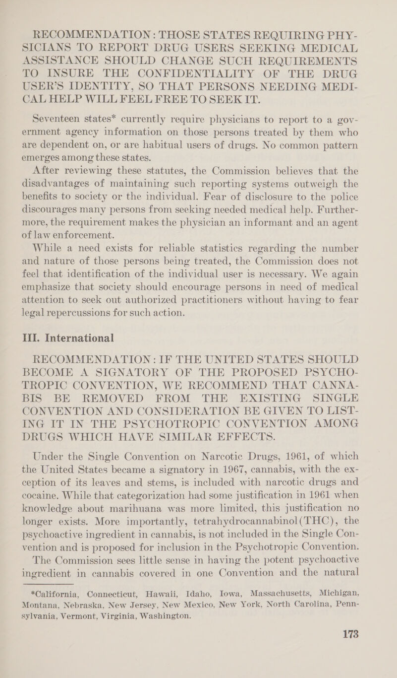RECOMMENDATION: THOSE STATES REQUIRING PHY- SICIANS TO REPORT DRUG USERS SEEKING MEDICAL ASSISTANCE SHOULD CHANGE SUCH REQUIREMENTS TO INSURE THE CONFIDENTIALITY OF THE DRUG USER’S IDENTITY, SO THAT PERSONS NEEDING MEDI- CAL HELP WILL FEEL FREE TO SEEK IT. Seventeen states* currently require physicians to report to a gov- ernment agency information on those persons treated by them who are dependent on, or are habitual users of drugs. No common pattern emerges among these states. After reviewing these statutes, the Commission believes that the disadvantages of maintaining such reporting systems outweigh the benefits to society or the individual. Fear of disclosure to the police discourages many persons from seeking needed medical help. Further- more, the requirement makes the physician an informant and an agent of law enforcement. While a need exists for reliable statistics regarding the number and nature of those persons being treated, the Commission does not feel that identification of the individual user is necessary. We again emphasize that society should encourage persons in need of medical attention to seek out authorized practitioners without having to fear legal repercussions for such action. If. International RECOMMENDATION: IF THE UNITED STATES SHOULD BECOME A SIGNATORY OF THE PROPOSED PSYCHO- TROPIC CONVENTION, WE RECOMMEND THAT CANNA- BIS BE REMOVED FROM THE EXISTING SINGLE CONVENTION AND CONSIDERATION BE GIVEN TO LIST- ING IT IN THE PSYCHOTROPIC CONVENTION AMONG DRUGS WHICH HAVE SIMILAR EFFECTS. Under the Single Convention on Narcotic Drugs, 1961, of which the United States became a signatory in 1967, cannabis, with the ex- ception of its leaves and stems, is included with narcotic drugs and cocaine. While that categorization had some justification in 1961 when knowledge about marihuana was more limited, this justification no longer exists. More importantly, tetrahydrocannabinol(THC), the psychoactive ingredient in cannabis, is not included in the Single Con- vention and is proposed for inclusion in the Psychotropic Convention. The Commission sees little sense in having the potent psychoactive ingredient in cannabis covered in one Convention and the natural *California, Connecticut, Hawaii, Idaho, Iowa, Massachusetts, Michigan, Montana, Nebraska, New Jersey, New Mexico, New York, North Carolina, Penn- sylvania, Vermont, Virginia, Washingten.