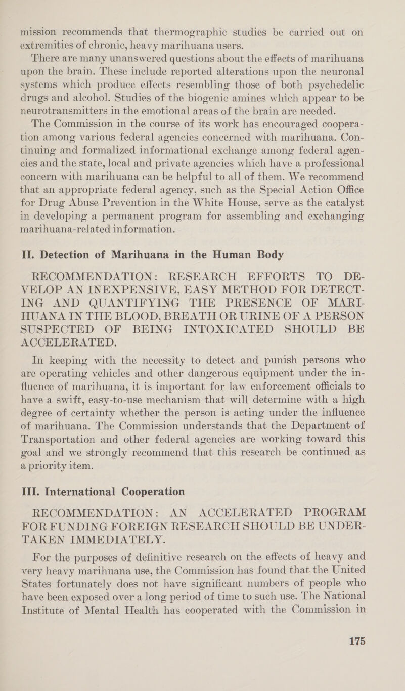 mission recommends that thermographic studies be carried out on extremities of chronic, heavy marihuana users. There are many unanswered questions about the effects of marihuana upon the brain. These include reported alterations upon the neuronal systems which produce effects resembling those of both psychedelic drugs and alcohol. Studies of the biogenic amines which appear to be neurotransmitters in the emotional areas of the brain are needed. The Commission in the course of its work has encouraged coopera- tion among various federal agencies concerned with marihuana. Con- tinuing and formalized informational exchange among federal agen- cies and the state, local and private agencies which have a professional concern with marihuana can be helpful to all of them. We recommend that an appropriate federal agency, such as the Special Action Office for Drug Abuse Prevention in the White House, serve as the catalyst in developing a permanent program for assembling and exchanging marihuana-related information. II. Detection of Marihuana in the Human Body RECOMMENDATION: RESEARCH EFFORTS TO DE- VELOP AN INEXPENSIVE, EASY METHOD FOR DETECT- ING AND QUANTIFYING THE PRESENCE OF MARI- HUANA IN THE BLOOD, BREATH OR URINE OF A PERSON SUSPECTED OF BEING INTOXICATED SHOULD BE ACCELERATED. In keeping with the necessity to detect and punish persons who are operating vehicles and other dangerous equipment under the in- fluence of marihuana, it is important for law enforcement officials to have a swift, easy-to-use mechanism that will determine with a high degree of certainty whether the person is acting under the influence of marihuana. The Commission understands that the Department of Transportation and other federal agencies are working toward this goal and we strongly recommend that this research be continued as a priority item. III. International Cooperation RECOMMENDATION: AN ACCELERATED PROGRAM FOR FUNDING FOREIGN RESEARCH SHOULD BE UNDER- TAKEN IMMEDIATELY. For the purposes of definitive research on the effects of heavy and very heavy marihuana use, the Commission has found that the United States fortunately does not have significant numbers of people who have been exposed over a long period of time to such use. The National Institute of Mental Health has cooperated with the Commission in